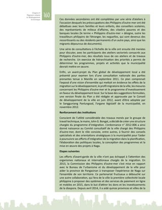 160
Chapitre 4
Migration urbaine
et développement
économique Ces données secondaires ont été complétées par une série d’ateliers à
l’occasion desquels les préoccupations des Philippins d’outre-mer ont été
débattues avec leurs familles et leurs enfants, des conseillers scolaires,
des représentants de milieux d’affaires, des citadins pauvres et des
banques locales (le terme « Philippins d’outre‑mer » désigne, outre les
travailleurs philippins de l’étranger, les nagueños, qui sont devenus des
ressortissants ou des résidents permanents d’un autre pays, ainsi que les
migrants dépourvus de documents).
Une série de consultations à l’échelle de la ville ont ensuite été menées
pour discuter, avec les participants des ateliers sectoriels consacrés aux
Philippins d’outre-mer, des résultats issus de ces ateliers et de travaux
de recherche. Un exercice de hiérarchisation des priorités a permis de
déterminer les programmes, projets et activités que la municipalité
devrait mettre en œuvre.
Enfin, un avant-projet du Plan global de développement local a été
présenté pour examen lors d’une consultation nationale des parties
prenantes tenue à Manille en septembre  2011. Ce plan comprenait
l’exposé d’une vision d’ensemble qui mettait en évidence les effets de la
migrationsurledéveloppement,leprofilmigratoiredelaville,lesmesures
concernant les Philippins d’outre-mer et le programme d’investissement
en faveur du développement local. Sur la base des suggestions formulées,
une version finale du Plan a été rédigée et approuvée par le Conseil
de développement de la ville en juin  2012, avant d’être adoptée par
le Sangguniang Panlungsod, l’organe législatif de la municipalité, en
novembre 2012.
Renforcement des institutions
Conscient de l’utilité considérable des travaux menés par le groupe de
travail technique, le maire, John G. Bongat, a décidé de créer une structure
chargée du programme d’intégration. L’ordonnance n° 2012‑006 a ainsi
donné naissance au Comité consultatif de la ville chargé des Philippins
d’outre-mer, dont le rôle consiste, entre autres, à fournir des conseils
spécialisés et des orientations stratégiques à la municipalité pour l’aider
à poursuivre ses efforts d’intégration de la migration dans la planification,
l’élaboration des politiques locales, la conception des programmes et la
mise en œuvre des projets à Naga.
Etapes suivantes
Les efforts d’avant-garde de la ville n’ont pas échappé à l’attention des
organismes nationaux et internationaux chargés de la migration. En
2013, la Commission des Philippins d’outre-mer s’est mise en rapport
avec le Bureau de l’urbanisme et du développement de la ville pour
aider la province de Pangasinan à transposer l’expérience de Naga sur
l’ensemble de son territoire. Ce partenariat fructueux a débouché sur
une autre collaboration, qui fera de la ville la première collectivité locale
philippine à proposer des systèmes et des services de paiement en ligne
et mobiles en 2015, dans le but d’attirer les dons et les investissements
de la diaspora. Depuis avril 2014, il a aidé quinze provinces et villes de la
 