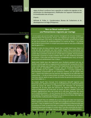 161
ETAT DE LA MIGRATION
DANS LE MONDE 2015
Les migrants et les villes :
de nouveaux partenariats
pour gérer la mobilité région de Bical à renforcer leurs capacités en matière de migration et de
planification du développement, d’édification de l’appareil institutionnel
et d’amélioration des services.
D’après :
Wilfredo B.  Prilles Jr., Coordonnateur, Bureau de l’urbanisme et du
développement de Naga (Philippines)
Voix de migrants
Vers un Séoul multiculturel :
uneVietnamienne migrante par mariage
« Je ne savais pas qu’une petite annonce changerait ma vie pour toujours »,
déclarait Pham Thi Quynh Hoa, 34 ans, une migrante par mariage qui a quitté
Hanoï, au Viet Nam, pour Séoul, en République de Corée. Quynh Hoa est cadre
au sein de la Division du multiculturalisme à la mairie de Séoul : « Je trouve
que j’ai de la chance d’avoir un emploi que je peux exercer avec plus d’efficacité
que les gens d’ici ».
Mariée et mère de deux enfants, Quynh Hoa a quitté Hanoï pour Séoul il y
a dix ans afin de rejoindre son mari coréen. Quynh Hoa a commencé son
master à l’Université nationale de Séoul grâce à une bourse du Gouvernement
coréen dès la première année de son arrivée dans la capitale. Heureusement,
l’Université a autorisé le couple à habiter dans l’une des résidences familiales
du campus. « Cela a été une aide financière considérable pour nous, car le parc
locatif privé est extrêmement cher à Séoul. »
Après avoir habité dans des logements pour étudiants pendant huit ans, la
famille a emménagé dans un appartement à proximité de l’université en 2012.
C’est à cette époque que Quynh Hoa a fait l’expérience de la discrimination,
après que son propriétaire a découvert que ses locataires étaient l’une
de ces familles que l’on appelle « multiculturelle » : « Je peux supporter la
discrimination occasionnelle car de nombreux Coréens ont été gentils avec
moi ». Quynh Hoa estime que son parcours de migrante lui est utile dans son
travail actuel : « J’ai de la chance d’avoir un emploi. Peut-être qu’ainsi je peux, à
mon tour, donner après ce que j’ai reçu de toutes les personnes bienveillantes
qui m’ont aidée ici. »
Au travail, Quynh Hoa s’occupe d’un programme éducatif organisé sous
forme de cours, destiné à encourager la compréhension du multiculturalisme
parmi les jeunes de Séoul. Le programme fait intervenir 35  formateurs
originaires de 29  pays ayant des parcours de migrants différents, qui sont
venus en République de Corée pour se marier ou pour y étudier. Ceux-ci se
rendent régulièrement dans des écoles de la ville pour dispenser des cours
sur le multiculturalisme. « Je suis heureuse de voir les efforts déployés par la
municipalité. Elle propose des politiques et des actions en faveur des migrants
et des familles multiculturelles chaque année. »
Même si Quynh Hoa est satisfaite de sa vie à Séoul, son cœur est toujours à
Hanoï. Quand ses enfants seront grands, elle envisage de retourner y vivre avec
son mari. « Avec le diplôme que j’ai obtenu et l’expérience professionnelle que
j’ai acquise en Corée, je pourrais avoir un emploi très intéressant au Viet Nam.
J’aimerais beaucoup enseigner le coréen dans l’une des universités de Hanoï. »
Lorsqu’elle en parle, son visage rayonne, plein d’espoir et de détermination.
 