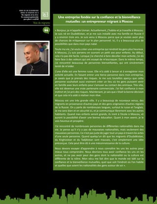163
ETAT DE LA MIGRATION
DANS LE MONDE 2015
Les migrants et les villes :
de nouveaux partenariats
pour gérer la mobilité
Voix de migrants
Une entreprise fondée sur la confiance et la bienveillance
mutuelles :un entrepreneur migrant à Moscou
« Bonjour, je m’appelle Usman. Actuellement, j’habite et je travaille à Moscou.
Je suis né en Ouzbékistan, et je me suis installé avec ma famille en Russie il
y a environ trois ans. Je suis venu à Moscou parce que je voulais avoir plus
de chances de m’épanouir sur le plan personnel. Ici, il y a beaucoup plus de
possibilités que dans mon pays natal.
Toute ma vie, j’ai voulu créer une entreprise qui rendrait les gens plus heureux.
A Moscou, j’y suis parvenu en ouvrant un petit zoo pour enfants. Au début,
cela n’a pas été facile. Lorsque j’ai cherché à faire décoller mon activité, j’ai dû
faire face à des voleurs qui ont essayé de m’escroquer. Dans le même temps,
j’ai rencontré beaucoup de personnes bienveillantes, qui ont sincèrement
tenté de m’aider.
L’une d’elle est une femme russe. Elle m’a aidé à lancer et à enregistrer mon
activité actuelle. En faisant entrer une tierce personne dans mon entreprise,
je savais que je prenais des risques. Je me suis toutefois aperçu que cette
personne souhaitait aussi vraiment créer un lieu où les gens puissent venir
en famille avec leurs enfants pour s’amuser au contact des animaux. Très vite,
elle est devenue une vraie partenaire commerciale. J’ai fait confiance à mon
instinct et j’ai pris des risques. Maintenant, je sais que c’était la bonne décision
et que cela m’a aidé à réaliser mon rêve.
Moscou est une très grande ville. Il y a beaucoup de nouveaux venus, des
migrants en provenance d’autres pays et des gens originaires d’autres régions
de la Russie. On y parle de nombreuses langues, surtout le russe et l’anglais.
Je me sens bien et en sécurité ici, et je communique librement avec les autres
habitants. Quand mes enfants seront grands, ils iront à l’école à Moscou, et
auront la possibilité d’avoir une bonne éducation. Quant à mon avenir, je le
vois heureux et prospère.
J’ai rencontré de nombreuses personnes de différentes nationalités dans ma
vie. Je pense qu’il n’y a pas de mauvaises nationalités, mais seulement des
mauvaises personnes. Ce n’est pas juste de juger tout un pays à travers les actes
d’une seule personne. Quand quelqu’un dit que les migrants d’Ouzbékistan,
du Kirghizistan et du Tadjikistan sont mauvais, c’est simplement une idée
préconçue. Cela peut être dû à une méconnaissance de la culture.
Nous devons essayer d’apprendre à nous connaître les uns les autres pour
mieux nous comprendre. Nous devrions tous avoir confiance les uns en les
autres, et ne pas avoir peur des gens dont la nationalité ou la culture est
différente de la nôtre. Mon vécu me fait dire que le monde est bâti sur la
confiance et la bienveillance mutuelles, quel que soit l’endroit où l’on habite
et quelles que soient les nationalités des gens autour de soi ».
 