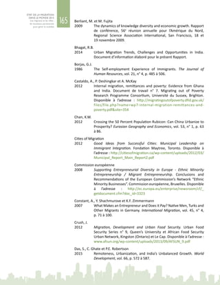 165
ETAT DE LA MIGRATION
DANS LE MONDE 2015
Les migrants et les villes :
de nouveaux partenariats
pour gérer la mobilité
Berliant, M. et M. Fujita
2009	 The dynamics of knowledge diversity and economic growth. Rapport
de conférence, 56e
réunion annuelle pour l’Amérique du Nord,
Regional Science Association International, San  Francisco, 18 et
19 novembre 2009.
Bhagat, R.B.
2014	 Urban Migration Trends, Challenges and Opportunities in India.
Document d’information élaboré pour le présent Rapport.
Borjas, G.J.
1986	 The Self-employment Experience of Immigrants. The Journal of
Human Resources, vol. 21, n° 4, p. 485 à 506.
Castaldo, A., P. Deshingkar et A. McKay
2012	 Internal migration, remittances and poverty: Evidence from Ghana
and India. Document de travail n°  7. Migrating out of Poverty
Research Programme Consortium, Université du Sussex, Brighton.
Disponible à l’adresse  : http://migratingoutofpoverty.dfid.gov.uk/
files/file.php?name=wp7-internal-migration-remittances-and-
poverty.pdf&site=354
Chan, K.W.
2012	 Crossing the 50 Percent Population Rubicon: Can China Urbanize to
Prosperity? Eurasian Geography and Economics, vol. 53, n° 1, p. 63
à 86.
Cities of Migration
2012	 Good Ideas from Successful Cities: Municipal Leadership on
Immigrant Integration. Fondation Maytree, Toronto. Disponible à
l’adresse : http://citiesofmigration.ca/wp-content/uploads/2012/03/
Municipal_Report_Main_Report2.pdf
Commission européenne
2008	 Supporting Entrepreneurial Diversity in Europe - Ethnic Minority
Entrepreneurship / Migrant Entrepreneurship. Conclusions and
Recommendations of the European Commission’s Network “Ethnic
Minority Businesses”. Commission européenne, Bruxelles. Disponible
à l’adresse  : http://ec.europa.eu/enterprise/newsroom/cf/_
getdocument.cfm?doc_id=3323
Constant, A., Y. Shachmurove et K.F. Zimmermann
2007	 What Makes an Entrepreneur and Does it Pay? Native Men, Turks and
Other Migrants in Germany. International Migration, vol. 45, n° 4,
p. 71 à 100.
Crush, J.
2012	 Migration, Development and Urban Food Security. Urban Food
Security Series n°  9, Queen’s University et African Food Security
Urban Network, Kingston (Ontario) et Le Cap. Disponible à l’adresse :
www.afsun.org/wp-content/uploads/2013/09/AFSUN_9.pdf
Das, S., C. Ghate et P.E. Robertson
2015	 Remoteness, Urbanization, and India’s Unbalanced Growth. World
Development, vol. 66, p. 572 à 587.
 