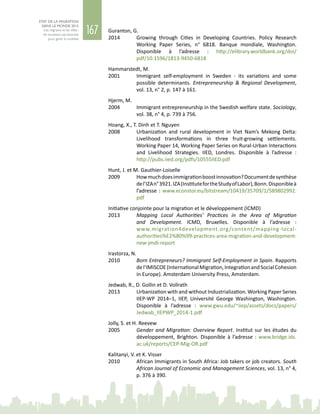 167
ETAT DE LA MIGRATION
DANS LE MONDE 2015
Les migrants et les villes :
de nouveaux partenariats
pour gérer la mobilité
Guranton, G.
2014	 Growing through Cities in Developing Countries. Policy Research
Working Paper Series, n°  6818. Banque mondiale, Washington.
Disponible à l’adresse : http://elibrary.worldbank.org/doi/
pdf/10.1596/1813-9450-6818
Hammarstedt, M.
2001	 Immigrant self-employment in Sweden - its variations and some
possible determinants. Entrepreneurship & Regional Development,
vol. 13, n° 2, p. 147 à 161.
Hjerm, M.
2004	 Immigrant entrepreneurship in the Swedish welfare state. Sociology,
vol. 38, n° 4, p. 739 à 756.
Hoang, X., T. Dinh et T. Nguyen
2008	 Urbanization and rural development in Viet  Nam’s Mekong Delta:
Livelihood transformations in three fruit-growing settlements.
Working Paper 14, Working Paper Series on Rural-Urban Interactions
and Livelihood Strategies. IIED, Londres. Disponible à l’adresse  :
http://pubs.iied.org/pdfs/10555IIED.pdf
Hunt, J. et M. Gauthier-Loiselle
2009	 Howmuchdoesimmigrationboostinnovation?Documentdesynthèse
del’IZAn° 3921.IZA(InstitutefortheStudyofLabor),Bonn.Disponibleà
l’adresse : www.econstor.eu/bitstream/10419/35709/1/589802992.
pdf
Initiative conjointe pour la migration et le développement (ICMD)
2013	 Mapping Local Authorities’ Practices in the Area of Migration
and Development. ICMD, Bruxelles. Disponible à l’adresse  :
www.migration4development.org/content/mapping-local-
authorities%E2%80%99-practices-area-migration-and-development-
new-jmdi-report
Irastorza, N.
2010	 Born Entrepreneurs? Immigrant Self-Employment in Spain. Rapports
del’IMISCOE(InternationalMigration,IntegrationandSocialCohesion
in Europe). Amsterdam University Press, Amsterdam.
Jedwab, R., D. Gollin et D. Vollrath
2013	 Urbanization with and without Industrialization. Working Paper Series
IIEP‑WP  2014–1, IIEP, Université George Washington, Washington.
Disponible à l’adresse  : www.gwu.edu/~iiep/assets/docs/papers/
Jedwab_IIEPWP_2014-1.pdf
Jolly, S. et H. Reevew
2005	 Gender and Migration: Overview Report. Institut sur les études du
développement, Brighton. Disponible à l’adresse  : www.bridge.ids.
ac.uk/reports/CEP-Mig-OR.pdf
Kalitanyi, V. et K. Visser
2010	 African Immigrants in South Africa: Job takers or job creators. South
African Journal of Economic and Management Sciences, vol. 13, n° 4,
p. 376 à 390.
 