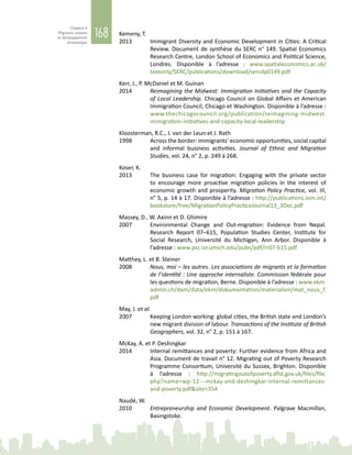 168
Chapitre 4
Migration urbaine
et développement
économique
Kemeny, T.
2013	 Immigrant Diversity and Economic Development in Cities: A Critical
Review. Document de synthèse du SERC n° 149. Spatial Economics
Research Centre, London School of Economics and Political Science,
Londres. Disponible à l’adresse  : www.spatialeconomics.ac.uk/
textonly/SERC/publications/download/sercdp0149.pdf
Kerr, J., P. McDaniel et M. Guinan
2014	 Reimagining the Midwest: Immigration Initiatives and the Capacity
of Local Leadership. Chicago Council on Global Affairs et American
Immigration Council, Chicago et Washington. Disponible à l’adresse :
www.thechicagocouncil.org/publication/reimagining-midwest-
immigration-initiatives-and-capacity-local-leadership
Kloosterman, R.C., J. van der Leun et J. Rath
1998	 Across the border: immigrants’ economic opportunities, social capital
and informal business activities. Journal of Ethnic and Migration
Studies, vol. 24, n° 2, p. 249 à 268.
Koser, K.
2013	 The business case for migration: Engaging with the private sector
to encourage more proactive migration policies in the interest of
economic growth and prosperity. Migration Policy Practice, vol. III,
n° 5, p. 14 à 17. Disponible à l’adresse : http://publications.iom.int/
bookstore/free/MigrationPolicyPracticeJournal13_3Dec.pdf	
Massey, D., W. Axinn et D. Ghimire
2007	 Environmental Change and Out-migration: Evidence from Nepal.
Research Report 07–615, Population Studies Center, Institute for
Social Research, Université du Michigan, Ann Arbor. Disponible à
l’adresse : www.psc.isr.umich.edu/pubs/pdf/rr07-615.pdf
Matthey, L. et B. Steiner
2008	 Nous, moi – les autres. Les associations de migrants et la formation
de l’identité : Une approche internaliste. Commission fédérale pour
les questions de migration, Berne. Disponible à l’adresse : www.ekm.
admin.ch/dam/data/ekm/dokumentation/materialien/mat_nous_f.
pdf
May, J. et al.
2007	 Keeping London working: global cities, the British state and London’s
new migrant division of labour. Transactions of the Institute of British
Geographers, vol. 32, n° 2, p. 151 à 167.
McKay, A. et P. Deshingkar
2014	 Internal remittances and poverty: Further evidence from Africa and
Asia. Document de travail n° 12. Migrating out of Poverty Research
Programme Consortium, Université du Sussex, Brighton. Disponible
à l’adresse  : http://migratingoutofpoverty.dfid.gov.uk/files/file.
php?name=wp-12---mckay-and-deshingkar-internal-remittances-
and-poverty.pdf&site=354
Naudé, W.
2010	 Entrepreneurship and Economic Development. Palgrave Macmillan,
Basingstoke.
 