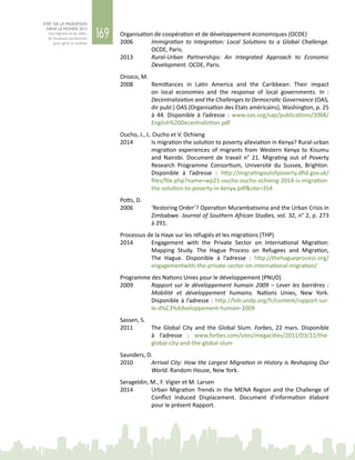 169
ETAT DE LA MIGRATION
DANS LE MONDE 2015
Les migrants et les villes :
de nouveaux partenariats
pour gérer la mobilité
Organisation de coopération et de développement économiques (OCDE)
2006	 Immigration to Integration: Local Solutions to a Global Challenge.
OCDE, Paris.
2013	 Rural-Urban Partnerships: An Integrated Approach to Economic
Development. OCDE, Paris.
Orozco, M.
2008	 Remittances in Latin America and the Caribbean: Their impact
on local economies and the response of local governments. In  :
Decentralization and the Challenges to Democratic Governance (OAS,
dir publ.) OAS (Organisation des Etats américains), Washington, p. 25
à  44. Disponible à l’adresse  : www.oas.org/sap/publications/2008/
English%20Decentraliztion.pdf
Oucho, J., L. Oucho et V. Ochieng
2014	 Is migration the solution to poverty alleviation in Kenya? Rural-urban
migration experiences of migrants from Western Kenya to Kisumu
and Nairobi. Document de travail n°  21. Migrating out of Poverty
Research Programme Consortium, Université du Sussex, Brighton.
Disponible à l’adresse : http://migratingoutofpoverty.dfid.gov.uk/
files/file.php?name=wp21-oucho-oucho-ochieng-2014-is-migration-
the-solution-to-poverty-in-kenya.pdf&site=354
Potts, D.
2006	 ‘Restoring Order’? Operation Murambatsvina and the Urban Crisis in
Zimbabwe. Journal of Southern African Studies, vol. 32, n° 2, p. 273
à 291.
Processus de la Haye sur les réfugiés et les migrations (THP)
2014 	 Engagement with the Private Sector on International Migration:
Mapping Study. The Hague Process on Refugees and Migration,
The Hague. Disponible à l’adresse : http://thehagueprocess.org/
engagementwith-the-private-sector-on-international-migration/
Programme des Nations Unies pour le développement (PNUD)
2009	 Rapport sur le développement humain 2009 – Lever les barrières :
Mobilité et développement humains. Nations  Unies, New  York.
Disponible à l’adresse : http://hdr.undp.org/fr/content/rapport-sur-
le-d%C3%A9veloppement-humain-2009
Sassen, S.
2011	 The Global City and the Global Slum. Forbes, 22  mars. Disponible
à l’adresse  : www.forbes.com/sites/megacities/2011/03/22/the-
global-city-and-the-global-slum
Saunders, D.
2010	 Arrival City: How the Largest Migration in History is Reshaping Our
World. Random House, New York.
Serageldin, M., F. Vigier et M. Larsen
2014	 Urban Migration Trends in the MENA Region and the Challenge of
Conflict Induced Displacement. Document d’information élaboré
pour le présent Rapport.
 