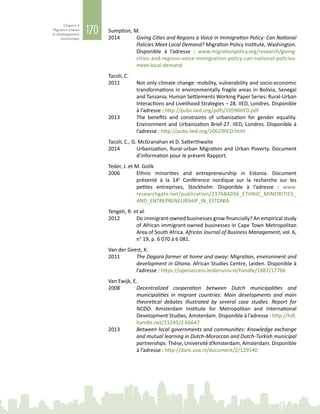 170
Chapitre 4
Migration urbaine
et développement
économique
Sumption, M.
2014	 Giving Cities and Regions a Voice in Immigration Policy: Can National
Policies Meet Local Demand? Migration Policy Institute, Washington.
Disponible à l’adresse  : www.migrationpolicy.org/research/giving-
cities-and-regions-voice-immigration-policy-can-national-policies-
meet-local-demand
Tacoli, C.
2011	 Not only climate change: mobility, vulnerability and socio-economic
transformations in environmentally fragile areas in Bolivia, Senegal
and Tanzania. Human Settlements Working Paper Series: Rural-Urban
Interactions and Livelihood Strategies – 28. IIED, Londres. Disponible
à l’adresse : http://pubs.iied.org/pdfs/10590IIED.pdf
2013	 The benefits and constraints of urbanization for gender equality.
Environment and Urbanization Brief-27. IIED, Londres. Disponible à
l’adresse : http://pubs.iied.org/10629IIED.html
Tacoli, C., G. McGranahan et D. Satterthwaite
2014	 Urbanization, Rural-urban Migration and Urban Poverty. Document
d’information pour le présent Rapport.
Teder, J. et M. Golik
2006	 Ethnic minorities and entrepreneurship in Estonia. Document
présenté à la  14e
  Conférence nordique sur la recherche sur les
petites entreprises, Stockholm. Disponible à l’adresse  : www.
researchgate.net/publication/237684036_ETHNIC_MINORITIES_
AND_ENTREPRENEURSHIP_IN_ESTONIA
Tengeh, R. et al.
2012	 Do immigrant-owned businesses grow financially? An empirical study
of African immigrant-owned businesses in Cape Town Metropolitan
Area of South Africa. African Journal of Business Management, vol. 6,
n° 19, p. 6 070 à 6 081.
Van der Geest, K.
2011	 The Dagara farmer at home and away: Migration, environment and
development in Ghana. African Studies Centre, Leiden. Disponible à
l’adresse : https://openaccess.leidenuniv.nl/handle/1887/17766
Van Ewijk, E.
2008	 Decentralized cooperation between Dutch municipalities and
municipalities in migrant countries: Main developments and main
theoretical debates illustrated by several case studies. Report for
NCDO. Amsterdam Institute for Metropolitan and International
Development Studies, Amsterdam. Disponible à l’adresse : http://hdl.
handle.net/11245/2.66647
2013	 Between local governments and communities: Knowledge exchange
and mutual learning in Dutch-Moroccan and Dutch-Turkish municipal
partnerships. Thèse, Université d’Amsterdam, Amsterdam. Disponible
à l’adresse : http://dare.uva.nl/document/2/129540
 