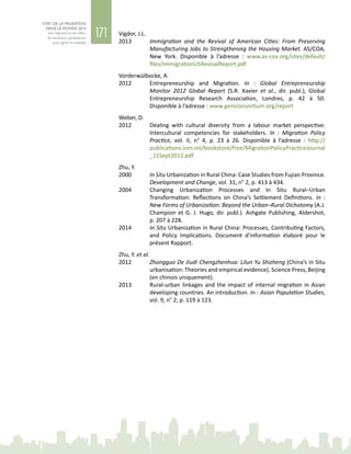 171
ETAT DE LA MIGRATION
DANS LE MONDE 2015
Les migrants et les villes :
de nouveaux partenariats
pour gérer la mobilité
Vigdor, J.L.
2013	 Immigration and the Revival of American Cities: From Preserving
Manufacturing Jobs to Strengthening the Housing Market. AS/COA,
New  York. Disponible à l’adresse  : www.as-coa.org/sites/default/
files/ImmigrationUSRevivalReport.pdf
Vorderwülbecke, A.
2012	 Entrepreneurship and Migration. In  : Global Entrepreneurship
Monitor 2012 Global Report (S.R. Xavier et al., dir. publ.), Global
Entrepreneurship Research Association, Londres, p.  42 à  50.
Disponible à l’adresse : www.gemconsortium.org/report
Weber, D.
2012	 Dealing with cultural diversity from a labour market perspective:
Intercultural competencies for stakeholders. In  : Migration Policy
Practice, vol.  II, n°  4, p.  23 à  26. Disponible à l’adresse  : http://
publications.iom.int/bookstore/free/MigrationPolicyPracticeJournal
_11Sept2012.pdf
Zhu, Y.
2000	 In Situ Urbanization in Rural China: Case Studies from Fujian Province.
Development and Change, vol. 31, n° 2, p. 413 à 434.
2004	 Changing Urbanization Processes and In Situ Rural–Urban
Transformation: Reflections on China’s Settlement Definitions. In  :
New Forms of Urbanization: Beyond the Urban–Rural Dichotomy (A.J.
Champion et G. J. Hugo, dir. publ.). Ashgate Publishing, Aldershot,
p. 207 à 228.
2014	 In Situ Urbanization in Rural China: Processes, Contributing Factors,
and Policy Implications. Document d’information élaboré pour le
présent Rapport.
Zhu, Y. et al.
2012	 Zhongguo De Jiudi Chengzhenhua: Lilun Yu Shizheng (China’s in Situ
urbanisation: Theories and empirical evidence). Science Press, Beijing
(en chinois uniquement).
2013	 Rural-urban linkages and the impact of internal migration in Asian
developing countries. An introduction. In : Asian Population Studies,
vol. 9, n° 2, p. 119 à 123.
 