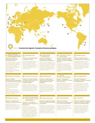 Carte 4 Inclusion des migrants: Exemples de bonnes pratiques
1 2 Gaziantep (Turquie) 3 Glasgow (Ecosse,
Royaume-Uni)
4 Hamamatsu et d’autres
villes du Japon
5 Mardin (Turquie)
6 Villes de transit au Maroc7 Naga (Philippines)
Stuttgart (Allemagne)
a) Mexique, b) Argentine
Rotterdam (Pays-Bas)
8
New York
(Etats Unis d’Amérique)
9 Porto Alegre (Brésil)10
11
San Francisco et les autres
villes sanctuaires aux Etats
Unis d’Amérique
12 13 Tijuana (Mexique)14 Vaud (Suisse)15
Encadré 15 : Gaziantep (Turquie) :
Un exemple d'inclusion
Encadré 24 : Programme
d’entreprenariat ethnique à
Glasgow (Ecosse, Royaume-Uni)
11
13
15
1a
7
6a
1c
4
8
12
14
9
10
6b
1b
5
2
3
a) Berlin et autres villes
allemandes, b) Nairobi (Kenya),
c) Séoul (République de Corée)
Encadré 13 : Exemples de
partenariats fructueux dans
le domaine de la santé
Des réseaux de médecins bénévoles
fournissent des services médicaux
dans des grandes villes allemandes.
Grâce à un centre de santé
communautaire, des habitants de
Nairobi bénéﬁcient de soins de
santé de proximité.
L’accès aux soins de santé des
migrants dépourvus de documents
est facilité à Séoul.
Avec l’aide des communautés
locales, la municipalité a adopté un
programme global destiné aux
Syriens déplacés par le conﬂit, qui
fournit une aide appropriée et un
soutien à l’intégration sans compro-
mettre le bien être des commu-
nautés d’accueil.
Encadré 18 : Politique
d’investissement des rapatriements
des fonds au Mexique et en Argentine
Les migrants mexicains résidant au
Texas contribuent aux travaux
d’amélioration entrepris dans leur
région d’origine avec l’aide
ﬁnancière du Gouvernement
mexicain.
En Bolivie, le Gouvernement
argentin soutient une coopérative
qui met en œuvre des projets
d’amélioration des infrastructures
publiques à Toropalca.
Encadré 29 : Nécessité d'améliorer
la gouvernance nationale et locale
en matière de gestion des
migrations au Maroc
Le Gouvernement du Maroc a
adopté une politique d’immigration
destinée à mieux tenir compte des
droits fondamentaux des migrants
et à fournir des services à l’appui
des villes qui accueillent un nombre
croissant de migrants de transit.
Encadré 25 : Intégration de la
migration dans la planiﬁcation du
développement local à Naga
(Philippines)
Naga est à la tête des mesures
visant à intégrer la migration et le
développement dans sa planiﬁca-
tion locale en mettant en œuvre
divers projets avec des partenaires
de recherche locaux et des organ-
ismes internationaux, tels que
l’OIM.
Encadré 1 : L'immigration à
New York : Utilisation de l'American
Community Survey
L’American Community Survey, une
enquête annuelle, livre des informa-
tions sur les 3,1 millions d’immi-
grants qui vivent à New York, soit 37
% des habitants de la ville (8,4
millions). Elle est largement utilisée
par la municipalité et ses commu-
nautés.
Encadré 30 : Budgétisation
participative et inclusion des migrants
à Porto Alegre (Brésil)
Porto Alegre, dans le sud du Brésil,
contribue à l’inclusion sociale en
associant divers groupes, y compris
des migrants internes, à la mise en
place des infrastructures et des
institutions de la ville. A ce jour,
15 000 résidents participent au
processus budgétaire chaque
année.
Encadré 23 : Partenariats ville
entreprises à Rotterdam (Pays-Bas)
Rotterdam a mis en place un
partenariat oﬃciel entre la ville et le
secteur privé pour améliorer la
situation du marché du travail dans
la ville ainsi que la participation des
migrants au marché du travail.
Encadré 27 : Une tradition de
protection dans les villes carrefours
des Etats-Unis
Certaines villes des Etats Unis
d’Amérique ne cherchent pas à
obtenir des renseignements sur le
statut des personnes au regard de
la législation sur l’immigration, ce
qui témoigne d’une attitude plus
accueillante à l’égard des nouveaux
venus. La plupart des villes carre-
fours appliquent leur politique en
vertu de dispositions oﬃcielles ou
par la force de l’habitude.
Encadré 28 : Stuttgart (Allemagne) :
une ville interculturelle accueillante
et participative
Stuttgart est un centre culturel et
économique en Europe qui accueille
des migrants originaires de plus de
180 pays et qui représente 40 % de
sa population. Ceux ci participent
activement aux programmes
d’intégration, en qualité de collabo-
rateurs ou d’employés municipaux.
Encadré 5 : Une ville qui
vient en aide aux migrants de retour
ou en transit, Tijuana (Mexique)
Créé en 2013, le Conseil étatique
chargé des migrants aide les
migrants qui retournent à Tijuana
au départ des Etats Unis, ainsi que
les migrants en transit.
Encadré 22 : Programme d'intégration
cantonal vaudois (Suisse) : enjeux et
objectifs d'une politique publique
Le canton de Vaud, qui fait partie
des trois cantons de Suisse enregis-
trant la plus forte proportion de
population étrangère (32 %) a mis
en place une politique publique
d’intégration qu’elle met en œuvre
en partenariat étroit avec des
associations de migrants.
Créé en 2005, le Glasgow Business
Gateway emploie un spécialiste des
questions ethniques pour étudier et
surmonter les obstacles au travail
indépendant et pour contribuer à la
promotion de stratégies d’intégra-
tion dans la société écossaise par la
création d’entreprises.
Encadré 6 : Migration et localités
au Japon : Le Comité des localités
à forte concentration de population
étrangère
Créé en 2001, le Comité promeut
l’intégration des migrants par
l’emploi et un soutien linguistique,
par des mesures visant à faciliter
l’éducation des enfants de migrants
et à promouvoir la compréhension
culturelle parmi les communautés
d’accueil.
Encadré 31 : Mardin (Turquie) :
une ville régénérée par ses migrants
Des migrants originaires de Mardin
et résidant dans diverses villes
d’Europe aident leur ville d’origine à
se doter d’une stature mondiale en
promouvant son histoire, sa culture,
sa richesse religieuse et sa valeur
socioéconomique, avec l’appui des
dirigeants de la ville.
 