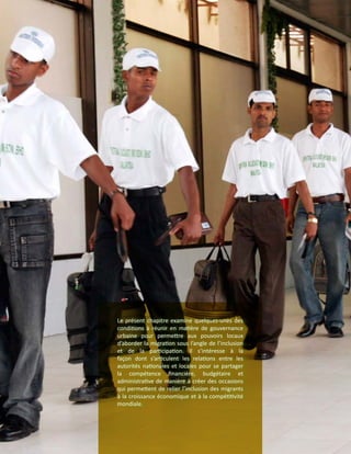 Le présent chapitre examine quelques-unes des
conditions à réunir en matière de gouvernance
urbaine pour permettre aux pouvoirs locaux
d’aborder la migration sous l’angle de l’inclusion
et de la participation. Il s’intéresse à la
façon dont s’articulent les relations entre les
autorités nationales et locales pour se partager
la compétence financière, budgétaire et
administrative de manière à créer des occasions
qui permettent de relier l’inclusion des migrants
à la croissance économique et à la compétitivité
mondiale.
 