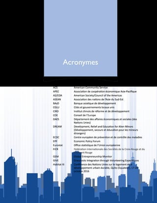 Acronymes
ACS American Community Service
APEC Association de coopération économique Asie-Pacifique
AS/COA American Society/Council of the Americas
ASEAN Association des nations de l’Asie du Sud-Est
BAsD Banque asiatique de développement
CGLU Cités et gouvernements locaux unis
CIRD Institut chinois de réforme et de développement
COE Conseil de l’Europe
DAES Département des affaires économiques et sociales (des
Nations Unies)
DREAM Development, Relief and Education for Alien Minors
(Développement, secours et éducation pour les mineurs
étrangers)
ECDC Centre européen de prévention et de contrôle des maladies
EPF Economic Policy Forum
Eurostat Office statistique de l’Union européenne
FICR Fédération internationale des Sociétés de la Croix-Rouge et du
Croissant-Rouge
GEM Global Entrepreneurship Monitor
GIVE Grassroots Integration through Volunteering Experiences
Habitat III Conférence des Nations Unies sur le logement et le
développement urbain durable, Quito (Equateur), 17-20
octobre 2016
 