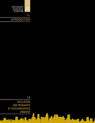 177
ETAT DE LA MIGRATION
DANS LE MONDE 2015
Les migrants et les villes :
de nouveaux partenariats
pour gérer la mobilité
Le monde s’urbanise, et les effets de cette évolution s’étendent bien au-delà
des frontières des villes, des agglomérations, des mégapoles et des régions
métropolitaines. Ces frontières sont fortement brouillées non seulement entre les
zones urbaines et rurales, mais aussi à l’échelle interurbaine, régionale, nationale
et mondiale, du fait des interconnexions toujours plus grandes. Les villes ne se
caractérisent pas uniquement par la densité de population, l’activité économique
ou la concentration des infrastructures, mais aussi par leur dynamisme et par les
résultats des processus de transformation sociale plus vastes. En conséquence,
la gouvernance urbaine est amenée à coordonner ces articulations complexes,
alors que la croissance urbaine demeure un aspect fondamental de la politique
des villes.
La mobilité humaine contribue dans une large mesure à cette urbanisation, qui
procède tout à la fois de l’évolution démographique et d’une profonde mutation
sociétale. Les migrants influent sur les interconnexions complexes des villes par
l’ampleur des communications qu’ils établissent à l’échelle mondiale et par les
liens institutionnels qu’ils nouent et les ressources qu’ils échangent entre eux,
avec leur pays natal, et avec les diasporas. Les migrants peuvent être des acteurs
clés du développement, de la croissance, de la résilience et de la durabilité des
villes. On les trouve souvent parmi les architectes et les constructeurs des villes
en expansion, mais aussi parmi les fournisseurs de services, les entrepreneurs,
les employeurs et les innovateurs. En outre, leur appartenance à une diaspora
mondiale leur confère un rôle de passerelle et en fait des intermédiaires, des
partenaires commerciaux et des acteurs humanitaires entre les pays. A mesure
que les flux migratoires se diversifient, les chances qui s’offrent aux migrants se
multiplient dans leurs localités respectives. Un monde mobile et multiple exige
une gouvernance souple des migrations, capable de tenir compte du changement
et de la transition.
Dufaitdel’imbricationdesvillesdansunehiérarchied’entitésrégionales,fédérées,
fédérales, voire supranationales, l’inclusion des migrants est étroitement liée aux
articulations entre les différents niveaux de gouvernance. Une bonne gestion
de l’immigration par le gouvernement national peut donner un coup de fouet
considérable à l’économie locale, les migrants contribuant à créer des emplois et
à alimenter la croissance. Or, de façon générale, les villes ne prennent pas une part
active aux processus d’élaboration des politiques qui influent sur les mouvements
de migrants. La citoyenneté urbaine est un instrument d’action concret pour
favoriser l’inclusion des migrants, et un élément important des structures de
possibilités.
La gouvernance urbaine a pour principal enjeu de fournir des infrastructures et
des services adaptés à des populations diverses et en expansion. A cette fin, des
méthodes d’action originales et novatrices s’imposent, qui considèrent la diversité
urbaine comme un atout et tiennent compte de toutes les couches de la société.
La mobilité humaine contribue à cette transition urbaine mondiale, et la façon
dont celle‑ci est gérée est déterminante pour l’avenir des villes et des pays. Les
migrations et leur mode de gouvernance jouent ainsi un rôle fondamental dans
l’aménagement urbain et le développement durable.
5.1
INTRODUCTION
5.2
INCLUSION
DES MIGRANTS
ET GOUVERNANCE
URBAINE
 