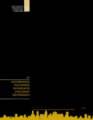 179
ETAT DE LA MIGRATION
DANS LE MONDE 2015
Les migrants et les villes :
de nouveaux partenariats
pour gérer la mobilité
dans les domaines du logement, de la santé, de la qualité de l’air, de l’eau et
du transport sont autant d’indicateurs clés, non seulement de l’inclusion des
migrants et de la vitalité du tissu social, mais aussi du développement économique
à l’échelle mondiale. Des stratégies locales d’inclusion et de cohésion peuvent
renforcer les villes et contribuer à leur rattachement aux marchés mondiaux,
par exemple en tant que pôles de production, centres de connaissances ou
destinations touristiques, ou en mettant à profit les rapatriements de fonds.
Ces villes ont toutes les chances d’attirer les migrants qualifiés, les innovateurs,
les investisseurs, les étudiants, les migrants de retour et les organisations de la
diaspora, grâce auxquels elles récoltent les fruits de leur investissement dans
l’inclusion des migrants.
La vie des migrants urbains est dominée par des pratiques transnationales –
communications fréquentes, relations institutionnelles et échanges de ressources
avec les communautés d’origine et les diasporas. C’est pourquoi ils peuvent faire
partie de la solution permettant de gérer une transition urbaine rapide3
, car ils
contribuent à l’efficacité des liens entre une politique migratoire bien conçue et
l’aménagement urbain. Les communautés locales de migrants peuvent participer
au vaste processus consultatif et jouer le rôle d’acteurs de première ligne du
développement communautaire intégré et du codéveloppement des villes
d’origine et de destination. Une multitude de partenaires, y compris les acteurs de
la communauté internationale, peut aider à renforcer la base de connaissances,
les capacités et la mobilisation nécessaires pour faire évoluer les choses et garantir
des politiques et des pratiques satisfaisantes dans les différents pays.
Les Nations Unies estiment qu’en 2050, 66 % environ de la population mondiale,
soit quelque  6,3  milliards de personnes, vivra dans des zones urbaines. La
répartition de cette urbanisation sera variable, mais près de 90 % du phénomène
devrait concerner l’Afrique et l’Asie. La mobilité humaine contribue à cette
transition urbaine mondiale, et la façon dont les villes et les pays gèrent cette
évolution est déterminante pour leur avenir. Les migrations et leur mode de
gouvernance jouent ainsi un rôle fondamental dans l’aménagement urbain et le
développement durable.
On constate souvent une incohérence entre les politiques nationales et locales
lorsqu’il s’agit de gérer les migrations vers les villes. Si la politique nationale
d’admission peut réguler les flux d’immigration dans certains pays, l’intégration
sur place n’est pas planifiée et est laissée aux municipalités. Ce fractionnement se
traduit par un décalage entre le nombre et les profils des migrants, d’un côté, et les
besoins et les capacités des villes où ils arrivent, de l’autre. Certaines villes, dans
des pays à revenu élevé, s’emploient activement à élaborer leurs propres plans
d’intégration, dans la mesure où elles ont l’autonomie nécessaire pour le faire. Il
convient de noter que dans les pays à faible revenu et à revenu intermédiaire, les
municipalités n’ont pas les ressources pour prendre ce genre de mesures.
L’absence de coordination et de cohérence entre la politique migratoire nationale
et les besoins et capacités des villes à l’échelle locale est au cœur des difficultés
que pose la gestion de l’intégration des migrants dans les zones urbaines.
Généralement, la politique d’immigration et de séjour relève du gouvernement
3	 Voir le portail de l’OIM consacré au septième Forum urbain mondial tenu en Colombie en 2014 : www.iom.
int/news/iom-actively-participates-7th-world-urban-forum-held-medellin-colombia
5.3
GOUVERNANCE
MULTINIVEAU
EN FAVEUR DE
L’INCLUSION
DES MIGRANTS
 