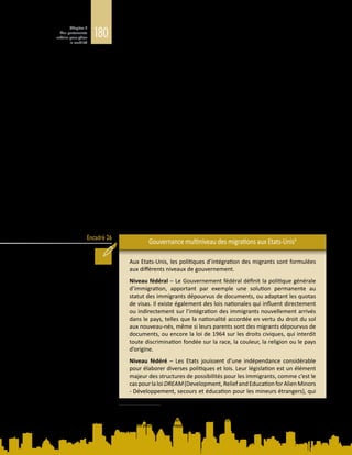180
Chapitre 5
Des partenariats
urbains pour gérer
la mobilité
Encadré 26
central. Or, les effets de l’installation des migrants se manifestent sur le terrain,
différemment selon les lieux. Au Royaume-Uni, par exemple, la politique
migratoire est définie par le gouvernement central mais, comme la majorité des
migrants s’établissent à Londres, c’est aux arrondissements de la ville (boroughs)
qu’il appartient de gérer l’augmentation de la demande de services publics,
notamment dans les domaines de l’éducation, du logement et de la protection
sociale. Dans les dotations budgétaires qu’il accorde aux autorités locales, le
gouvernement central ne tient pas nécessairement compte des demandes
découlant de la mobilité de la population (Travers et al., 2007).
En outre, les politiques nationales ne satisfont pas nécessairement aux demandes
de certains secteurs ou lieux en matière de migration. Ainsi, les politiques
d’admission qui favorisent le regroupement familial n’apportent pas toujours
les compétences nécessaires pour combler les besoins locaux de main-d’œuvre
(Sumption, 2014), comme le montre le débat en cours aux Etats‑Unis sur la
question de savoir si les programmes de visa actuels fournissent à l’économie du
pays les talents étrangers dont elle a besoin. Par ailleurs, les migrants qualifiés,
les investisseurs privés et les étudiants étrangers sont généralement attirés
par des métropoles dynamiques, des centres financiers ou des pôles de haute
technologie, alors qu’ailleurs, des efforts considérables sont parfois déployés pour
attirer et retenir les travailleurs, étrangers ou nés dans le pays. Dans certains pays
comme l’Australie et le Canada, les autorités fédérales et fédérées déterminent et
adaptent conjointement les flux de travailleurs migrants en fonction des besoins
des communautés, dans le cadre de programmes de visa mis en place à l’échelle
centrale ou provinciale. L’encadré  26 montre comment la gouvernance des
migrations est gérée aux différents niveaux politiques des Etats-Unis.
Gouvernance multiniveau des migrations aux Etats-Unis4
Aux Etats-Unis, les politiques d’intégration des migrants sont formulées
aux différents niveaux de gouvernement.
Niveau fédéral – Le Gouvernement fédéral définit la politique générale
d’immigration, apportant par exemple une solution permanente au
statut des immigrants dépourvus de documents, ou adaptant les quotas
de visas. Il existe également des lois nationales qui influent directement
ou indirectement sur l’intégration des immigrants nouvellement arrivés
dans le pays, telles que la nationalité accordée en vertu du droit du sol
aux nouveau-nés, même si leurs parents sont des migrants dépourvus de
documents, ou encore la loi de 1964 sur les droits civiques, qui interdit
toute discrimination fondée sur la race, la couleur, la religion ou le pays
d’origine.
Niveau fédéré – Les Etats jouissent d’une indépendance considérable
pour élaborer diverses politiques et lois. Leur législation est un élément
majeur des structures de possibilités pour les immigrants, comme c’est le
caspourlaloiDREAM(Development,ReliefandEducationforAlienMinors
- Développement, secours et éducation pour les mineurs étrangers), qui
4	 D’après J. Kerr, P. McDaniel et M. Guinan, Reimagining the Midwest: Immigration Initiatives and the Capacity
of Local Leadership. The Chicago Council on Global Affairs, 2014 ; et M. Price, Cities Welcoming Immigrants:
Local Strategies to Attract and Retain Immigrants in U.S. Metropolitan Areas, 2014. Document d’information
élaboré pour le présent Rapport.
 