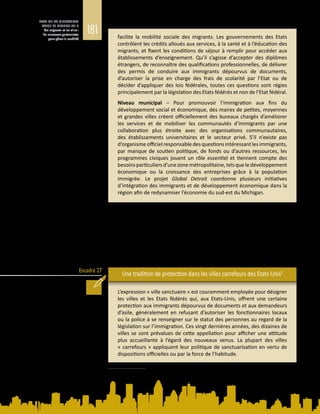 181
ETAT DE LA MIGRATION
DANS LE MONDE 2015
Les migrants et les villes :
de nouveaux partenariats
pour gérer la mobilité
Encadré 27
facilite la mobilité sociale des migrants. Les gouvernements des Etats
contrôlent les crédits alloués aux services, à la santé et à l’éducation des
migrants, et fixent les conditions de séjour à remplir pour accéder aux
établissements d’enseignement. Qu’il s’agisse d’accepter des diplômes
étrangers, de reconnaître des qualifications professionnelles, de délivrer
des permis de conduire aux immigrants dépourvus de documents,
d’autoriser la prise en charge des frais de scolarité par l’Etat ou de
décider d’appliquer des lois fédérales, toutes ces questions sont régies
principalement par la législation des Etats fédérés et non de l’Etat fédéral.
Niveau municipal – Pour promouvoir l’immigration aux fins du
développement social et économique, des maires de petites, moyennes
et grandes villes créent officiellement des bureaux chargés d’améliorer
les services et de mobiliser les communautés d’immigrants par une
collaboration plus étroite avec des organisations communautaires,
des établissements universitaires et le secteur privé. S’il n’existe pas
d’organisme officiel responsable des questions intéressant les immigrants,
par manque de soutien politique, de fonds ou d’autres ressources, les
programmes civiques jouent un rôle essentiel et tiennent compte des
besoinsparticuliersd’unezonemétropolitaine,telsqueledéveloppement
économique ou la croissance des entreprises grâce à la population
immigrée. Le projet Global Detroit coordonne plusieurs initiatives
d’intégration des immigrants et de développement économique dans la
région afin de redynamiser l’économie du sud-est du Michigan.
Le fractionnement de l’action publique entre les échelons national et local est un
défi majeur pour la gouvernance des migrations (OCDE, 2006). Si les responsables
politiques nationaux cherchent à harmoniser et réglementer l’accès des migrants
aux services, les villes, pour leur part, ont pour tâche de garantir l’inclusion et
l’intégration des immigrants. Le mouvement des villes sanctuaires, aux Etats‑Unis
(voir l’encadré  27), procède de la volonté de pouvoirs et de militants locaux
de modifier la politique d’immigration fédérale et de récuser les lois fédérales
d’immigration jugées inéquitables ou injustes.
Une tradition de protection dans les villes carrefours des Etats-Unis5
L’expression « ville sanctuaire » est couramment employée pour désigner
les villes et les Etats fédérés qui, aux Etats‑Unis, offrent une certaine
protection aux immigrants dépourvus de documents et aux demandeurs
d’asile, généralement en refusant d’autoriser les fonctionnaires locaux
ou la police à se renseigner sur le statut des personnes au regard de la
législation sur l’immigration. Ces vingt dernières années, des dizaines de
villes se sont prévalues de cette appellation pour afficher une attitude
plus accueillante à l’égard des nouveaux venus. La plupart des villes
« carrefours » appliquent leur politique de sanctuarisation en vertu de
dispositions officielles ou par la force de l’habitude.
5	 D’après M. Price, Cities Welcoming Immigrants: Local Strategies to Attract and Retain Immigrants in U.S.
Metropolitan Areas, 2014. Document d’information élaboré pour le présent Rapport.
 