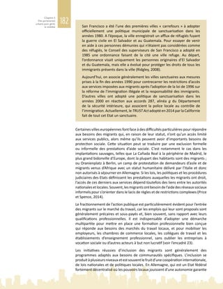 182
Chapitre 5
Des partenariats
urbains pour gérer
la mobilité San Francisco a été l’une des premières villes « carrefours » à adopter
officiellement une politique municipale de sanctuarisation dans les
années 1980. A l’époque, la ville enregistrait un afflux de réfugiés fuyant
la guerre civile en El Salvador et au Guatemala. Pour essayer de venir
en aide à ces personnes démunies qui n’étaient pas considérées comme
des réfugiés, le Conseil des superviseurs de San Francisco a adopté en
1985 une ordonnance faisant de la cité une ville refuge. Au départ,
l’ordonnance visait uniquement les personnes originaires d’El Salvador
et du Guatemala, mais elle a évolué pour protéger les droits de tous les
immigrants présents dans la ville (Ridgley, 2008).
Aujourd’hui, on associe généralement les villes sanctuaires aux mesures
prises à la fin des années 1990 pour contrecarrer les restrictions d’accès
aux services imposées aux migrants après l’adoption de la loi de 1996 sur
la réforme de l’immigration illégale et la responsabilité des immigrants.
D’autres villes ont adopté une politique de sanctuarisation dans les
années  2000 en réaction aux accords  287, alinéa  g du Département
de la sécurité intérieure, qui associent la police locale au contrôle de
l’immigration. Actuellement, le TRUST Act adopté en 2014 par la Californie
fait de tout cet Etat un sanctuaire.
Certaines villes européennes font face à des difficultés particulières pour répondre
aux besoins des migrants qui, en raison de leur statut, n’ont qu’un accès limité
aux services publics, alors même qu’ils peuvent avoir d’importants besoins de
protection sociale. Cette situation peut se traduire par une exclusion formelle
ou informelle des prestations d’aide sociale. C’est notamment le cas dans les
implantations sauvages, telles que La Cañada Real à la périphérie de Madrid, le
plus grand bidonville d’Europe, dont la plupart des habitants sont des migrants ;
ou Oranienplatz à Berlin, un camp de protestation de demandeurs d’asile et de
migrants venus d’Afrique avec un statut humanitaire délivré par l’Italie et donc
non autorisés à séjourner en Allemagne. Si les lois, les politiques et les procédures
judiciaires des Etats définissent les prestations auxquelles les migrants ont droit,
l’accès de ces derniers aux services dépend toutefois des liens entre les autorités
nationalesetlocales.Souvent,lesmigrantsontbesoindel’aidedesréseauxsociaux
informels pour s’orienter dans le lacis de règles et de restrictions complexes (Price
et Spence, 2014).
Le fractionnement de l’action publique est particulièrement évident pour l’entrée
des migrants sur le marché du travail, car les emplois qui leur sont proposés sont
généralement précaires et sous‑payés et, bien souvent, sans rapport avec leurs
qualifications professionnelles. Il est indispensable d’adopter une démarche
multipartite pour mettre en place une formation professionnelle bien conçue
qui réponde aux besoins des marchés du travail locaux, et pour mobiliser les
employeurs, les chambres de commerce locales, les collègues de travail et les
établissements d’enseignement professionnel, sans oublier les entreprises à
vocation sociale ou d’autres acteurs à but non lucratif (voir l’encadré 23).
Les initiatives réussies d’inclusion des migrants sont généralement des
programmes adaptés aux besoins de communautés spécifiques. L’inclusion se
produitàplusieursniveauxetestsouventlefruitd’unecoopérationinternationale,
de lois nationales et de politiques locales. En Allemagne, qui est un Etat fédéral
fortement décentralisé où les pouvoirs locaux jouissent d’une autonomie garantie
 