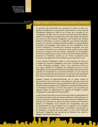183
ETAT DE LA MIGRATION
DANS LE MONDE 2015
Les migrants et les villes :
de nouveaux partenariats
pour gérer la mobilité
Encadré 28
par la Constitution, la quasi-totalité des villes disposent aujourd’hui de leur
propre plan d’intégration, établi en conformité avec les cibles contraignantes et
vérifiables définies en matière d’intégration dans la loi nationale sur l’immigration
et le Plan national d’intégration (Bendel, 2014). L’encadré 28 présente l’exemple
de la ville de Stuttgart.
Stuttgart (Allemagne) : une ville interculturelle accueillante et participative
Les grandes villes allemandes ont commencé à mettre en place une
politique d’intégration et de diversité conformément au Plan national
d’intégration approuvé en 2007 et sur la base de la nouvelle loi sur
l’immigration de 2005. Tous les niveaux de gouvernement (Etat fédéral,
Länder et municipalités), la société civile et les organisations de migrants
ont souscrit au Plan national d’intégration, qui comporte des mesures
relatives à l’éducation, au travail, au logement, aux activités culturelles,
au sport et à la prise en charge des personnes âgées. Les responsabilités
financières sont partagées. L’Etat finance les cours d’intégration et les
services d’assistance à l’intention des nouveaux immigrants, ainsi que
les mesures d’insertion sur le marché du travail, tandis que les Länder
prennent en charge les frais de scolarité. Cependant, les municipalités
doivent faire appel de plus en plus souvent à des financements extérieurs
provenant de fondations privées ou de l’Union européenne pour
poursuivre les programmes et les initiatives qui ont porté leurs fruits.
Le Plan national d’intégration confère un rôle important aux villes, car
la plupart des mesures d’intégration sont prises à l’échelle locale dans
le cadre d’échanges quotidiens. Grâce à leur savoir-faire fondé sur
une longue expérience d’intégration de populations de plus en plus
hétérogènes, les villes peuvent élaborer des stratégies efficaces pour faire
participer les immigrants et les minorités ethniques à la vie sociale de
leurs communautés d’accueil respectives. Ce sont aussi elles qui doivent
faire face aux conséquences de processus d’intégration qui ont échoué.
Stuttgart, capitale du Bade-Wurtemberg, est un centre culturel et
économique au cœur de l’Europe, où les migrants, originaires de plus de
180 pays, représentent 40 % de la population de la ville. Ceux‑ci prennent
unepartactiveaux programmesd’intégration enqualitédecollaborateurs
ou d’employés municipaux. Le Forum des cultures, une association qui
regroupe toutes les organisations de migrants de Stuttgart, soutient
énergiquement cette approche interculturelle.
La ville se tient informée de ce que font d’autres villes et organisations de
la société civile dans le cadre de réseaux nationaux et internationaux, et
tente de contribuer à l’élaboration d’un cadre commun d’intégration. Par
exemple, elle coordonne un groupe de travail composé des conseillers
chargés de l’intégration d’une trentaine de municipalités, ainsi que
de représentants du Service fédéral pour la migration et les réfugiés,
de l’Association des villes allemandes, d’institutions universitaires et
de fondations. Ce groupe de travail publie, sur des sujets d’actualité
intéressant l’intégration, des documents de référence qui servent à
dégager des pratiques exemplaires.
 