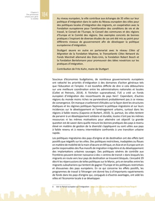 184
Chapitre 5
Des partenariats
urbains pour gérer
la mobilité Au niveau européen, la ville contribue aux échanges de 35 villes sur leur
politique d’intégration dans le cadre du Réseau européen des villes pour
des politiques locales d’intégration des migrants, en coopération avec la
Fondation européenne pour l’amélioration des conditions de vie et de
travail, le Conseil de l’Europe, le Conseil des communes et des régions
d’Europe et le Comité des régions. Des exemples concrets de bonnes
pratiques s’inspirant de diverses études de cas ont été mis au point pour
différents niveaux de gouvernement afin de développer la politique
européenne d’intégration.
Stuttgart œuvre en outre en partenariat avec le réseau Cities of
Migration de la Fondation Maytree, le Transatlantic Cities Network du
Fonds Marshall allemand des Etats-Unis, la Fondation Robert Bosch et
la Fondation Bertelsmann pour promouvoir des idées novatrices sur les
pratiques d’intégration.
Contribution de Fritz Kuhn, maire de Stuttgart
Soucieux d’économies budgétaires, de nombreux gouvernements européens
ont rattaché les priorités d’intégration à des domaines d’action généraux tels
que l’éducation et l’emploi. Il est toutefois difficile de dire si cela débouchera
sur une meilleure coordination entre les administrations nationales et locales
(Collet et Petrovic, 2014). A l’échelon supranational, l’UE a créé un Fonds
européen d’intégration des ressortissants de pays tiers6
. Cependant, d’autres
régions du monde moins riches ne parviendront probablement pas à ce niveau
de convergence. On manque cruellement d’études sur la façon dont les structures
étatiques et les régimes politiques façonnent la politique migratoire et sur leurs
incidences sur le développement et l’aménagement urbains, surtout dans les
régions à faible revenu (Caponio et Borkert, 2010). Si, partout, les villes tentent
de parvenir à un développement solidaire et durable, toutes n’ont pas les mêmes
ressources ni les mêmes motivations pour atteindre cet objectif. La grande
question est de savoir dans quelle mesure les bonnes pratiques des pays à revenu
élevé en matière de gestion de la diversité s’appliquent ou sont utiles aux pays
à faible revenu et à revenu intermédiaire confrontés à une transition urbaine
rapide.
Les politiques migratoires des pays d’origine et de destination ont des effets tant
positifs que négatifs sur les villes. Des politiques restrictives, inadaptées ou floues
enmatièredemobilitédelamain-d’œuvreenAfrique,enAsieetenEuropesonten
partie responsables des flux massifs de migration irrégulière et du développement
des implantations urbaines sauvages. Des politiques sévères de contrôle aux
frontières peuvent donner naissance à des « centres de transit » dans lesquels les
migrants en route vers leur pays de destination se trouvent bloqués. L’encadré 29
décrit les répercussions de telles politiques sur le Maroc, pris en tenailles entre les
migrants subsahariens qui tentent de gagner l’Europe et les politiques restrictives
et dissuasives des pays européens. En ce qui concerne les effets positifs, les
programmes de travail à l’étranger ont donné lieu à d’importants rapatriements
de fonds dans les pays d’origine qui, conjugués à d’autres avantages, ont aidé les
villes et l’économie locale à se développer.
6	 Voir le Portail européen sur l’intégration : https://ec.europa.eu/migrant-integration/home?lang=fr
 