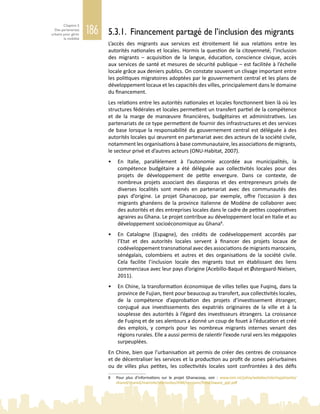 186
Chapitre 5
Des partenariats
urbains pour gérer
la mobilité
5.3.1. Financement partagé de l’inclusion des migrants
L’accès des migrants aux services est étroitement lié aux relations entre les
autorités nationales et locales. Hormis la question de la citoyenneté, l’inclusion
des migrants – acquisition de la langue, éducation, conscience civique, accès
aux services de santé et mesures de sécurité publique – est facilitée à l’échelle
locale grâce aux deniers publics. On constate souvent un clivage important entre
les politiques migratoires adoptées par le gouvernement central et les plans de
développement locaux et les capacités des villes, principalement dans le domaine
du financement.
Les relations entre les autorités nationales et locales fonctionnent bien là où les
structures fédérales et locales permettent un transfert partiel de la compétence
et de la marge de manœuvre financières, budgétaires et administratives. Les
partenariats de ce type permettent de fournir des infrastructures et des services
de base lorsque la responsabilité du gouvernement central est déléguée à des
autorités locales qui œuvrent en partenariat avec des acteurs de la société civile,
notamment les organisations à base communautaire, les associations de migrants,
le secteur privé et d’autres acteurs (ONU-Habitat, 2007).
•	 En Italie, parallèlement à l’autonomie accordée aux municipalités, la
compétence budgétaire a été déléguée aux collectivités locales pour des
projets de développement de petite envergure. Dans ce contexte, de
nombreux projets associant des diasporas et des entrepreneurs privés de
diverses localités sont menés en partenariat avec des communautés des
pays d’origine. Le projet Ghanacoop, par exemple, offre l’occasion à des
migrants ghanéens de la province italienne de Modène de collaborer avec
des autorités et des entreprises locales dans le cadre de petites coopératives
agraires au Ghana. Le projet contribue au développement local en Italie et au
développement socioéconomique au Ghana8
.
•	 En Catalogne (Espagne), des crédits de codéveloppement accordés par
l’Etat et des autorités locales servent à financer des projets locaux de
codéveloppement transnational avec des associations de migrants marocains,
sénégalais, colombiens et autres et des organisations de la société civile.
Cela facilite l’inclusion locale des migrants tout en établissant des liens
commerciaux avec leur pays d’origine (Acebillo-Baqué et Østergaard-Nielsen,
2011).
•	 En Chine, la transformation économique de villes telles que Fuqinq, dans la
province de Fujian, tient pour beaucoup au transfert, aux collectivités locales,
de la compétence d’approbation des projets d’investissement étranger,
conjugué aux investissements des expatriés originaires de la ville et à la
souplesse des autorités à l’égard des investisseurs étrangers. La croissance
de Fuqinq et de ses alentours a donné un coup de fouet à l’éducation et créé
des emplois, y compris pour les nombreux migrants internes venant des
régions rurales. Elle a aussi permis de ralentir l’exode rural vers les mégapoles
surpeuplées.
En Chine, bien que l’urbanisation ait permis de créer des centres de croissance
et de décentraliser les services et la production au profit de zones périurbaines
ou de villes plus petites, les collectivités locales sont confrontées à des défis
8	 Pour plus d’informations sur le projet Ghanacoop, voir : www.iom.int/jahia/webdav/site/myjahiasite/
shared/shared/mainsite/microsites/IDM/sessions/92nd/oware_ppt.pdf
 