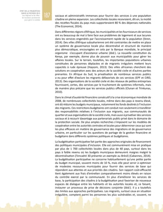 187
ETAT DE LA MIGRATION
DANS LE MONDE 2015
Les migrants et les villes :
de nouveaux partenariats
pour gérer la mobilité
sociaux et administratifs immenses pour fournir des services à une population
citadine en pleine expansion. Les collectivités locales recevraient, dit‑on, la moitié
des recettes fiscales du pays mais supporteraient 80 % des dépenses nationales
(The Economist, 2014).
Dans différentes régions d’Afrique, les municipalités et les fournisseurs de services
ont eu beaucoup de mal à faire face aux problèmes de logement et aux lacunes
dans les services engendrés par l’accroissement rapide de la population (Stren,
2014). Des villes d’Afrique subsaharienne ont été contraintes de mettre en place
un système de gouvernance locale plus décentralisé et structuré de manière
plus démocratique, encouragées en cela par la Banque mondiale, le principal
organisme s’occupant d’assistance urbaine (ibid.). La nouvelle constitution du
Kenya, par exemple, donne plus de pouvoir aux municipalités pour gérer les
affaires locales. Sur le terrain, toutefois, les importantes populations urbaines
constituées de personnes déplacées et de migrants irréguliers mettent leurs
capacités à rude épreuve (Haysom, 2013). Des villes africaines cherchent des
solutions en coopération avec des acteurs de la société civile et d’autres parties
prenantes. En Afrique du Sud, la privatisation de nombreux services publics
a eu pour effet d’exclure les migrants défavorisés de ces services (EPF et CIRD,
2013). Des organisations de la société civile et des réseaux de petites entreprises
fournissent, certes, des services par le truchement de systèmes informels, mais
de manière plus précaire que les services publics officiels (Clunan et Trinkunas,
2010).
Dans le climat d’austérité financière consécutif à la crise économique mondiale de
2008, de nombreuses collectivités locales, même dans des pays à revenu élevé,
ont dû réduire les budgets municipaux, notamment les fonds destinés à l’inclusion
des migrants. Ces restrictions budgétaires ont conduit non seulement à transférer
des responsabilités relatives à l’inclusion aux migrants, aux communautés de
quartier et aux organisations de la société civile, mais aussi à privatiser des services
sociaux et à recourir davantage aux partenariats public-privé dans le domaine de
la protection sociale. De plus amples recherches s’imposent sur les modèles de
coopération entre les autorités centrales et locales pour déterminer ceux qui sont
les plus efficaces en matière de gouvernance des migrations et de gouvernance
urbaine, en particulier sur les questions de partage de la gestion financière et
budgétaire dans différents systèmes politiques et budgétaires.
La budgétisation participative fait partie des approches originales de financement
des politiques municipales d’inclusion. Elle est communément mise en pratique
par plus de 1  700  collectivités locales dans plus de 40  pays, surtout dans les
pays à faible revenu où les budgets municipaux demeurent maigres malgré la
décentralisation (l’encadré 30 présente un exemple au Brésil) (Cabannes, 2014).
La budgétisation participative ne concerne habituellement qu’une petite partie
du budget municipal, souvent moins de 10 %, mais elle peut servir à optimiser
de modestes ressources municipales pour fournir des services de base qui
répondent aux attentes et aux priorités des citadins. Son rapport coût-efficacité
tient également aux frais d’entretien comparativement moins élevés en raison
du contrôle exercé par la communauté. En plus d’améliorer les services de
base, la participation des citadins à la budgétisation peut favoriser de nouveaux
espaces de dialogue entre les habitants et les autorités locales et, ce faisant,
instaurer un processus de prise de décisions conjointe (ibid.). Il y a toutefois
des limites aux approches participatives. Les migrants, surtout ceux en situation
irrégulière, comptent parmi les personnes les plus vulnérables et, souvent, ne
 