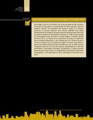 188
Chapitre 5
Des partenariats
urbains pour gérer
la mobilité
Encadré 30
participent pas aux discussions menées dans le cadre de ce type d’approche. Les
migrants temporaires ou circulaires, pour leur part, risquent de ne pas séjourner
suffisamment longtemps à un même endroit pour être informés des forums
participatifs ou y prendre part (Blaser et Landau, 2014).
Budgétisation participative et inclusion des migrants à Porto Alegre (Brésil)9
Porto Alegre, dans le sud du Brésil, est un bon exemple de ville soucieuse
d’inclusion sociale grâce à la participation de divers groupes, dont les
migrants internes. En participant aux élections locales et à d’autres
processus, ils peuvent exprimer leurs besoins, défendre leurs droits
fondamentauxetcontribueràlamiseenplaced’institutionsdelaville.Sept
ans après la création de l’assemblée municipale, en 1990, le pourcentage
de la population locale raccordée au réseau d’égouts a doublé, passant
de 46 % à 95 %. Le rythme de la construction de routes, en particulier
dans les favelas (bidonvilles), a été multiplié par cinq. L’évasion fiscale a
reculé car les gens ont vu où allait leur argent. En outre, le processus a
permis aux citadins pauvres de faire entendre leur voix. En 1995, ceux qui
comptaient parmi les 12 % les plus pauvres représentaient un tiers des
participants à l’assemblée municipale. Actuellement, 15 000 personnes
prennent part chaque année à la budgétisation participative (orçamento
participativo) – et un administré sur dix y a contribué à un moment ou un
autre.
5.3.2. 	Initiatives concrètes en matière de citoyenneté
urbaine
Des efforts énergiques sont actuellement déployés par des responsables
municipauxpourfavoriserlacohésionsociale.Desstructuresinstitutionnellessont
mises en place avec le concours d’autorités fédérales et locales dans un certain
nombre de villes d’Europe (Berlin, Athènes, Bilbao et Dublin) et d’Asie (Fuzhou,
dans la province chinoise de Fujian, Singapour et un réseau de villes au Japon).
Des villes comme Berlin, Dublin et Lille nouent également des partenariats avec
des associations de migrants pour promouvoir la citoyenneté et la participation
politique parmi les migrants.
Des pratiques très similaires sont adoptées pour réduire les tensions et renforcer
la cohésion entre les différents groupes de résidents (Fincher et al., 2014). Les
politiques d’inclusion urbaine sont souvent plus pragmatiques que la gouvernance
des migrations à l’échelle nationale. Plutôt que de considérer les sociétés
multiethniques comme une menace, les responsables municipaux tendent à
mettre en valeur les atouts que représente la différence pour la compétitivité et
la cohésion sociale.
Aujourd’hui, de nombreuses villes exercent leur pouvoir d’initiative en matière
de gouvernance des migrations et de gouvernance urbaine, par exemple pour
pallier les lacunes de la gouvernance centrale et des politiques migratoires. En
9	 D’après P. Kingsley, Participatory democracy in Porto Alegre. The Guardian, 10 septembre 2012. Disponible
à l’adresse : www.theguardian.com/world/2012/sep/10/participatory-democracy-in-porto-alegre [consulté
le 16 décembre 2014].
 