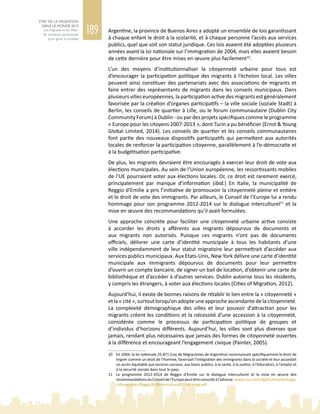 189
ETAT DE LA MIGRATION
DANS LE MONDE 2015
Les migrants et les villes :
de nouveaux partenariats
pour gérer la mobilité
Argentine, la province de Buenos Aires a adopté un ensemble de lois garantissant
à chaque enfant le droit à la scolarité, et à chaque personne l’accès aux services
publics, quel que soit son statut juridique. Ces lois avaient été adoptées plusieurs
années avant la loi nationale sur l’immigration de 2004, mais elles avaient besoin
de cette dernière pour être mises en œuvre plus facilement10
.
L’un des moyens d’institutionnaliser la citoyenneté urbaine pour tous est
d’encourager la participation politique des migrants à l’échelon local. Les villes
peuvent ainsi constituer des partenariats avec des associations de migrants et
faire entrer des représentants de migrants dans les conseils municipaux. Dans
plusieursvilleseuropéennes,laparticipationactivedesmigrantsestgénéralement
favorisée par la création d’organes participatifs – la ville sociale (soziale Stadt) à
Berlin, les conseils de quartier à Lille, ou le forum communautaire (Dublin City
Community Forum) à Dublin - ou par des projets spécifiques comme le programme
« Europe pour les citoyens 2007‑2013 », dont Turin a pu bénéficier (Ernst & Young
Global Limited, 2014). Les conseils de quartier et les conseils communautaires
font partie des nouveaux dispositifs participatifs qui permettent aux autorités
locales de renforcer la participation citoyenne, parallèlement à l’e‑démocratie et
à la budgétisation participative.
De plus, les migrants devraient être encouragés à exercer leur droit de vote aux
élections municipales. Au sein de l’Union européenne, les ressortissants mobiles
de l’UE pourraient voter aux élections locales. Or, ce droit est rarement exercé,
principalement par manque d’information (ibid.) En Italie, la municipalité de
Reggio d’Emilie a pris l’initiative de promouvoir la citoyenneté pleine et entière
et le droit de vote des immigrants. Par ailleurs, le Conseil de l’Europe lui a rendu
hommage pour son programme 2012‑2014 sur le dialogue interculturel11
et la
mise en œuvre des recommandations qu’il avait formulées.
Une approche concrète pour faciliter une citoyenneté urbaine active consiste
à accorder les droits y afférents aux migrants dépourvus de documents et
aux migrants non autorisés. Puisque ces migrants n’ont pas de documents
officiels, délivrer une carte d’identité municipale à tous les habitants d’une
ville indépendamment de leur statut migratoire leur permettrait d’accéder aux
services publics municipaux. Aux Etats-Unis, New York délivre une carte d’identité
municipale aux immigrants dépourvus de documents pour leur permettre
d’ouvrir un compte bancaire, de signer un bail de location, d’obtenir une carte de
bibliothèque et d’accéder à d’autres services. Dublin autorise tous les résidents,
y compris les étrangers, à voter aux élections locales (Cities of Migration, 2012).
Aujourd’hui, il existe de bonnes raisons de rétablir le lien entre la « citoyenneté »
et la « cité », surtout lorsqu’on adopte une approche ascendante de la citoyenneté.
La complexité démographique des villes et leur pouvoir d’attraction pour les
migrants créent les conditions et la nécessité d’une accession à la citoyenneté,
considérée comme le processus de participation politique de groupes et
d’individus d’horizons différents. Aujourd’hui, les villes sont plus diverses que
jamais, rendant plus nécessaires que jamais des formes de citoyenneté ouvertes
à la différence et encourageant l’engagement civique (Painter, 2005).
10	 En 2004, la loi nationale 25.871 (Ley de Migraciones de Argentina) reconnaissait spécifiquement le droit de
migrer comme un droit de l’homme, favorisait l’intégration des immigrants dans la société et leur accordait
un accès équitable aux services sociaux, aux biens publics, à la santé, à la justice, à l’éducation, à l’emploi et
à la sécurité sociale dans tout le pays.
11	 Le programme 2012‑2014 de Reggio d’Emilie sur le dialogue interculturel et la mise en œuvre des
recommandationsduConseildel’Europepeutêtreconsultéàl’adresse :www.coe.int/t/dg4/cultureheritage/
culture/cities/Reggio%20intercultural%20strategy.pdf
 