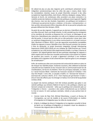 190
Chapitre 5
Des partenariats
urbains pour gérer
la mobilité
On attend de plus en plus des migrants qu’ils contribuent activement à leur
intégration socioéconomique dans les villes des pays à revenu élevé. Selon
les constatations récentes issues du projet Divercities consacré à des villes
européennes hyperdiversifiées, dont Anvers, Athènes, Budapest, Leipzig, Tallinn,
Varsovie et Zurich, de nombreuses villes accordent une place croissante à la
mobilité sociale des habitants et élaborent des politiques visant à garantir l’égalité
des chances, mais non des résultats. Cependant, ces politiques ont tendance à
s’intéresser aux personnes les plus « créatives » et les plus « entreprenantes », si
bien qu’elles nécessiteraient d’être réajustées afin de ne pas porter préjudice aux
groupes défavorisés (Van Kempen, 2014).
Du point de vue des migrants, il apparaît que ces derniers s’identifient volontiers
aux villes d’accueil. Dans une étude récente, il a été constaté que les immigrants
et les membres de minorités au Royaume-Uni, en France, en Allemagne et aux
Etats-Unis s’identifiaient plus volontiers à la ville où ils habitent qu’au pays dont
elle fait partie. Il s’ensuit que les villes ont un rôle particulier à jouer pour créer
un sentiment d’appartenance à une même communauté et à un projet commun
(Ash, Mortimer et Öktem, 2013). L’une des approches ascendantes susceptibles
d’aider les migrants à mieux s’identifier à leur ville d’accueil consiste à les amener
à faire du bénévolat. Le projet Grassroots Integration through Volunteering
Experiences (GIVE) (2012‑2014) est une initiative de l’OIM financée par l’Union
européenne, qui a été lancée à titre expérimental à Dublin, à La Haye, à Vienne et
à Ipswich. Son objectif général était de faire participer davantage les migrants à
divers aspects de la vie dans leur nouvelle communauté, et de soutenir la création
de quartiers plus ouverts. Le projet a également contribué à une meilleure
perception de la migration et de la diversité dans l’opinion grâce à une campagne
de sensibilisation12
.
Enfin, de nombreuses villes sont conscientes de la nécessité de mettre en valeur et
de marquer leur identité propre. A diverses occasions, elles célèbrent la diversité
culturelle de leurs habitants et leur inclusion dans la communauté locale lors de
manifestations, de forums et d’ateliers. Parmi les principaux exemples, on citera
la « Social Inclusion Week » (Semaine de l’inclusion sociale) et l’initiative « One
City One People » (Une ville, un peuple) à Dublin, le « Karneval der Kulturen »
(Carnaval des cultures) à Berlin, et le « Fare Impresa per gli Stranieri in Italia »
(Forum Faire des affaires pour les étranger en Italie) à Turin (Ernst & Young Global
Limited, 2014).
La plupart des bonnes pratiques n’ont été rendues possibles que grâce à une
volonté politique aux échelons fédéral et local et à des politiques urbaines qui
tiennent compte de la diversité – telles que la politique de la diversité axée sur
l’intégration à Vienne – associées à des cadres institutionnels qui en facilitent
la mise en œuvre. En voici quelques exemples, relevés un peu partout dans le
monde :
•	 L’ancien maire de New  York, Michael Bloomberg, a ouvert un Bureau de
l’immigration, qui sert de modèle et de source d’information en matière
d’immigration et d’intégration pour les villes du monde entier13
.
•	 A Berlin, le délégué du Sénat à l’intégration et la migration conseille le Sénat
de Berlin sur la politique d’intégration et s’emploie à lever les obstacles à
l’inclusion des migrants dans la ville-Etat14
.
12	 Pour plus d’informations, voir : www.give-project.eu/en/
13	 Pour plus d’informations, voir : www.nyc.gov/html/imm/html/home/home.shtml
14	 Voir le portail du Gouvernement de Berlin à l’adresse : www.berlin.de/fr/
 