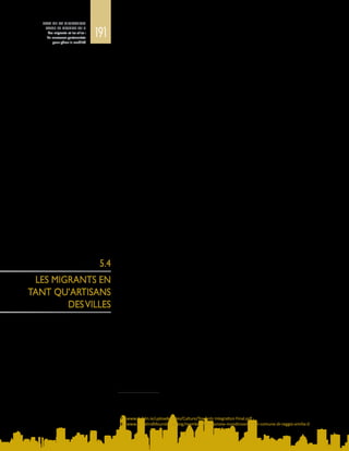 191
ETAT DE LA MIGRATION
DANS LE MONDE 2015
Les migrants et les villes :
de nouveaux partenariats
pour gérer la mobilité
5.4
LES MIGRANTS EN
TANT QU’ARTISANS
DESVILLES
•	 Athènes a créé un Conseil de l’intégration auquel participent activement
23 associations de migrants et qui lutte contre le racisme en faisant valoir des
principes anti‑discrimination15
.
•	 Dans le cadre de sa politique d’internationalisation, Bilbao a constitué un
Conseil local de l’immigration et s’attache à améliorer la participation des
étrangers à la vie de la ville16
.
•	 Le conseil municipal de Dublin a créé son propre Bureau de l’intégration et
a élaboré une charte en dix points par laquelle il s’engage à appliquer sa
stratégie multilatérale d’intégration, appelée « Towards Integration: A City
Framework strategy »17
.
•	 En Italie, Reggio d’Emilie a investi dans un organisme social à but non
lucratif, le Centre interculturel de Mondinsieme, pour faciliter l’inclusion des
immigrants18
.
•	 En Chine, la province de Fujian a créé le Bureau provincial d’ouverture sur
le monde extérieur, qui aide les collectivités locales à adopter une ligne
plus souple envers les investisseurs étrangers, parmi lesquels figurent de
nombreux expatriés chinois (Zhu, 1999).
•	 Singapour, dont la population d’immigrants est en rapide augmentation, a mis
en place le Conseil national d’intégration, qui a lancé le Fonds d’intégration
communautaire en 2009 pour promouvoir le dialogue et l’harmonie entre les
immigrants et la communauté locale (Yeoh et Lin, 2013).
•	 Au Japon, le Comité des localités à forte concentration de population
étrangère regroupe des maires en vue de trouver des solutions pratiques aux
défis liés à la diversité toujours plus grande due à la migration dans leurs villes
respectives (voir l’encadré 6).
Les migrants peuvent être les artisans de leurs villes d’adoption, et les aider à
acquérir une visibilité mondiale en mettant en valeur leurs atouts historiques,
culturels, religieux et socioéconomiques, à condition qu’on leur en donne la
possibilité.
Les villes sont imbriquées dans une hiérarchie de relations qui va des entités
fédérées, fédérales et supranationales aux communautés, aux quartiers et aux
immigrants.Surmonterlesdivergencesentre,d’unepart,lespolitiquesmigratoires
nationales et, d’autre part, les besoins et capacités locaux est l’un des aspects les
plus difficiles de la gouvernance urbaine de la migration.
Les réglementations supranationales, telles que celles de l’Organisation mondiale
du commerce, les dispositions juridiquement contraignantes des communautés
économiques régionales, telles que la Commission européenne, de même que
les diverses autorités nationales et locales, ont toutes des répercussions sur
l’insertion économique des migrants, leurs perspectives d’emploi et leurs salaires,
ainsi que sur les possibilités de création d’entreprises qui leur sont offertes. Les
villes ont une structure institutionnelle de gouvernance, une culture et une
15	 Exposé du maire Giorgos Kaminis à l’occasion du Forum des maires sur la mobilité, la migration et le
développement, qui s’est tenu les 19 et 20 juin 2014 à Barcelone.
16	 Exposé de O. A. Martinez, Conseiller pour les questions d’égalité, de coopération et de citoyenneté, lors du
Forum des maires sur la mobilité, la migration et le développement, tenu les 19 et 20 juin 2014 à Barcelone.
17	 www.dublin.ie/uploadedFiles/Culture/Towards Integration Final.pdf
18	 www.annalindhfoundation.org/members/fondazione-mondinsieme-del-comune-di-reggio-emilia-0
 