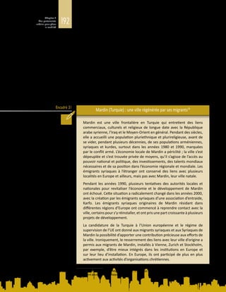 192
Chapitre 5
Des partenariats
urbains pour gérer
la mobilité
Encadré 31
histoire propres, qui contribuent à une « structure de possibilités territorialisée »
(Glick Schiller et Çağlar, 2009).
Lesvillespeuventservirlesintérêtsdesmigrants,etinversement.D’oùl’importance
de comprendre la corrélation entre le positionnement économique, politique et
culturel des villes au sein du système mondial, et la faculté des migrants à se
faire une place dans un endroit donné (Glick Schiller et Çağlar, 2013). L’histoire
de Mardin, en Turquie, est le reflet des efforts déployés par les responsables
municipaux pour reconstruire et repositionner leur ville et de ceux consentis par
les émigrants pour rétablir des relations avec elle, à la faveur d’une conjonction
exceptionnelle des structures de possibilités. Elle montre comment des formes
particulières de diversité liées à la présence de différents groupes de migrants
sont devenues un atout pour le développement urbain ainsi qu’une composante
des efforts faits par la ville pour améliorer sa place dans le monde. Elle montre
aussi que les migrants deviennent une partie intégrante du processus qui façonne
la ville, dont ils incarnent la diversité historique, culturelle et religieuse, et qui leur
doit son développement économique (encadré 31).
Mardin (Turquie) : une ville régénérée par ses migrants19
Mardin est une ville frontalière en Turquie qui entretient des liens
commerciaux, culturels et religieux de longue date avec la République
arabe syrienne, l’Iraq et le Moyen-Orient en général. Pendant des siècles,
elle a accueilli une population pluriethnique et plurireligieuse, avant de
se vider, pendant plusieurs décennies, de ses populations arméniennes,
syriaques et kurdes, surtout dans les années 1980 et 1990, marquées
par le conflit armé. L’économie locale de Mardin a périclité ; la ville s’est
dépeuplée et s’est trouvée privée de moyens, qu’il s’agisse de l’accès au
pouvoir national et politique, des investissements, des talents mondiaux
nécessaires et de sa position dans l’économie régionale et mondiale. Les
émigrants syriaques à l’étranger ont conservé des liens avec plusieurs
localités en Europe et ailleurs, mais pas avec Mardin, leur ville natale.
Pendant les années  1990, plusieurs tentatives des autorités locales et
nationales pour revitaliser l’économie et le développement de Mardin
ont échoué. Cette situation a radicalement changé dans les années 2000,
avec la création par les émigrants syriaques d’une association d’entraide,
Karfo. Les émigrants syriaques originaires de Mardin résidant dans
différentes régions d’Europe ont commencé à reprendre contact avec la
ville, certains pour s’y réinstaller, et ont pris une part croissante à plusieurs
projets de développement.
La candidature de la Turquie à l’Union européenne et le régime de
supervision de l’UE ont donné aux migrants syriaques et aux Syriaques de
Mardin la possibilité d’apporter une contribution précieuse aux efforts de
la ville. Ironiquement, le resserrement des liens avec leur ville d’origine a
permis aux migrants de Mardin, installés à Vienne, Zurich et Stockholm,
par exemple, d’être mieux intégrés dans les institutions en Europe et
sur leur lieu d’installation. En Europe, ils ont participé de plus en plus
activement aux activités d’organisations chrétiennes.
19	 D’après A. Çağlar, Urban Migration Trends, Challenges and Opportunities, 2014. Document d’information
élaboré pour le présent Rapport.
 