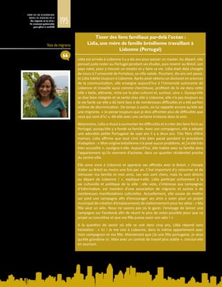 195
ETAT DE LA MIGRATION
DANS LE MONDE 2015
Les migrants et les villes :
de nouveaux partenariats
pour gérer la mobilité
Voix de migrants
Tisser des liens familiaux par-delà l’océan :
Lidia, une mère de famille brésilienne travaillant à
Lisbonne (Portugal)
Lidia est arrivée à Lisbonne il y a dix ans pour passer un master. Au départ, elle
pensait juste rester au Portugal pendant ses études, puis revenir au Brésil, son
pays natal, pour y trouver un emploi et y faire sa vie. Lidia était déjà chargée
de cours à l’université de Fortaleza, sa ville natale. Pourtant, dix ans ont passé,
et Lidia habite toujours à Lisbonne. Après avoir obtenu un doctorat en sciences
de la communication, elle enseigne aujourd’hui à l’Université autonome de
Lisbonne et travaille aussi comme chercheuse, profitant de la vie dans cette
ville « belle, attirante, riche sur le plan culturel et, surtout, sûre ». Quoiqu’elle
se dise bien intégrée et se sente chez elle à Lisbonne, elle n’a pas toujours eu
la vie facile car elle a dû faire face à de nombreuses difficultés et a été parfois
victime de discrimination. De temps à autre, on lui rappelle encore qu’elle est
une migrante. « Je pense toujours que je dois affronter plus de difficultés que
ceux qui sont d’ici », dit-elle avec une certaine tristesse dans la voix.
Néanmoins, Lidia a réussi à surmonter les difficultés et à créer des liens forts au
Portugal, puisqu’elle y a fondé sa famille. Avec son compagnon, elle a adopté
une adorable petite Portugaise de sept ans il y a deux ans. Très fière d’être
maman, Lidia affirme que tout s’est très bien passé pendant la procédure
d’adoption : « Mon origine brésilienne n’a posé aucun problème, et j’ai été très
bien accueillie », souligne-t-elle. Aujourd’hui, elle habite avec sa famille dans
l’appartement qu’ils viennent d’acheter, dans un quartier résidentiel proche
du centre-ville.
Elle aime vivre à Lisbonne et apprécie ses affinités avec le Brésil. « J’essaie
d’aller au Brésil au moins une fois par an. C’est important d’y retourner et de
retrouver ma famille et mes amis. Les vols sont chers, mais ils sont directs
au départ de Lisbonne  !  », explique-t-elle. Lidia participe activement à la
vie culturelle et politique de la ville : elle vote, s’intéresse aux campagnes
d’information, est membre d’une association de migrants et assiste à de
nombreuses manifestations culturelles. Actuellement, elle essaie de mettre
sur pied une campagne afin d’encourager ses amis à voter pour un projet
municipal de création d’emplacements de stationnement pour les vélos : « Ma
fille veut un vélo. Nous ne savons pas où le garer. J’envisage de lancer une
campagne sur Facebook afin de réunir le plus de votes possible pour que ce
projet se concrétise et que ma fille puisse avoir son vélo ! »
A la question de savoir où elle se voit dans cinq ans, Lidia répond sans
hésitation : « Ici ! Je me vois à Lisbonne, dans le même appartement avec
mon compagnon et ma fille. Maintenant que j’ai une fille portugaise, je veux
qu’elle grandisse ici. Mais avec un contrat de travail plus stable », conclut-elle
en souriant.
 