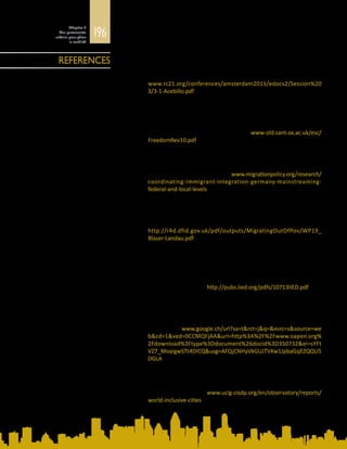 196
Chapitre 5
Des partenariats
urbains pour gérer
la mobilité
Acebillo-Baqué, M. et E. Østergaard-Nielsen
2011	 Local dynamics of codevelopment and migrant incorporation in three
Catalan cities. Document présenté à la conférence internationale
du Research Committee 21, le 17 juin 2011. Disponible à l’adresse :
www.rc21.org/conferences/amsterdam2011/edocs2/Session%20
3/3-1-Acebillo.pdf
Ash, T.G., E. Mortimer et K. Öktem
2013	 Freedom in Diversity: Ten Lessons for Public Policy from Britain,
Canada, France, Germany and the United States. Dahrendorf
Programme for the Study of Freedom, St Antony’s College, Université
d’Oxford, Oxford. Disponible à l’adresse : www-old.sant.ox.ac.uk/esc/
FreedomRev10.pdf
Bendel, P.
2014	 Coordinating Immigrant Integration in Germany: Mainstreaming
at the Federal and Local Levels. Migration Policy Institute, Europe,
Bruxelles. Disponible à l’adresse : www.migrationpolicy.org/research/
coordinating-immigrant-integration-germany-mainstreaming-
federal-and-local-levels
Blaser, C. et L. Landau
2014	 Managing migration in Southern Africa: Tools for evaluating local
government responsiveness. Document de travail Migrating out of
Poverty n° 19. Université du Sussex, Brighton. Disponible à l’adresse :
http://r4d.dfid.gov.uk/pdf/outputs/MigratingOutOfPov/WP19_
Blaser-Landau.pdf
Cabannes, Y.
2014	 ContributionofParticipatoryBudgetingtoprovisionandmanagement
of basic services: Municipal practices and evidence from the
field. Document de travail du groupe Human Settlements. Institut
international pour l’environnement et le développement, Londres.
Disponible à l’adresse : http://pubs.iied.org/pdfs/10713IIED.pdf
Caponio, T. et M. Borkert (dir. publ.)
2010	 The Local Dimension of Migration Policymaking. Rapports de
l’International Migration, Integration and Social Cohesion in Europe
(IMISCOE). Amsterdam University Press, Amsterdam. Disponible à
l’adresse  : www.google.ch/url?sa=t&rct=j&q=&esrc=s&source=we
b&cd=1&ved=0CCMQFjAA&url=http%3A%2F%2Fwww.oapen.org%
2Fdownload%3Ftype%3Ddocument%26docid%3D350732&ei=sYFt
VZ7_MoaigwSTt4DICQ&usg=AFQjCNHyVkGUJTVKw1JpbaGqEZQQU5
DGLA
Cités et gouvernements locaux unis (CGLU)
2013	 For a World of Inclusive Cities. Commission Inclusion sociale,
démocratieparticipativeetdroitshumainsduréseauCGLU,Barcelone.
Disponible à l’adresse : www.uclg-cisdp.org/en/observatory/reports/
world-inclusive-cities
REFERENCES
 