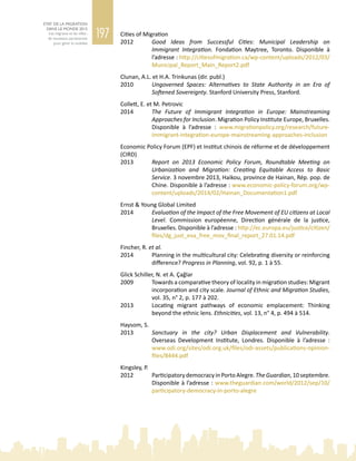 197
ETAT DE LA MIGRATION
DANS LE MONDE 2015
Les migrants et les villes :
de nouveaux partenariats
pour gérer la mobilité
Cities of Migration
2012	 Good Ideas from Successful Cities: Municipal Leadership on
Immigrant Integration. Fondation Maytree, Toronto. Disponible à
l’adresse : http://citiesofmigration.ca/wp-content/uploads/2012/03/
Municipal_Report_Main_Report2.pdf
Clunan, A.L. et H.A. Trinkunas (dir. publ.)
2010	 Ungoverned Spaces: Alternatives to State Authority in an Era of
Softened Sovereignty. Stanford University Press, Stanford.
Collett, E. et M. Petrovic
2014	 The Future of Immigrant Integration in Europe: Mainstreaming
Approaches for Inclusion. Migration Policy Institute Europe, Bruxelles.
Disponible à l’adresse  : www.migrationpolicy.org/research/future-
immigrant-integration-europe-mainstreaming-approaches-inclusion
Economic Policy Forum (EPF) et Institut chinois de réforme et de développement
(CIRD)
2013	 Report on 2013 Economic Policy Forum, Roundtable Meeting on
Urbanization and Migration: Creating Equitable Access to Basic
Service. 3 novembre 2013, Haikou, province de Hainan, Rép. pop. de
Chine. Disponible à l’adresse : www.economic-policy-forum.org/wp-
content/uploads/2014/02/Hainan_Documentation1.pdf
Ernst & Young Global Limited
2014	 Evaluation of the Impact of the Free Movement of EU citizens at Local
Level. Commission européenne, Direction générale de la justice,
Bruxelles. Disponible à l’adresse : http://ec.europa.eu/justice/citizen/
files/dg_just_eva_free_mov_final_report_27.01.14.pdf
Fincher, R. et al.
2014	 Planning in the multicultural city: Celebrating diversity or reinforcing
difference? Progress in Planning, vol. 92, p. 1 à 55.
Glick Schiller, N. et A. Çağlar
2009	 Towards a comparative theory of locality in migration studies: Migrant
incorporation and city scale. Journal of Ethnic and Migration Studies,
vol. 35, n° 2, p. 177 à 202.
2013	 Locating migrant pathways of economic emplacement: Thinking
beyond the ethnic lens. Ethnicities, vol. 13, n° 4, p. 494 à 514.
Haysom, S.
2013	 Sanctuary in the city? Urban Displacement and Vulnerability.
Overseas Development Institute, Londres. Disponible à l’adresse  :
www.odi.org/sites/odi.org.uk/files/odi-assets/publications-opinion-
files/8444.pdf
Kingsley, P.
2012	 ParticipatorydemocracyinPortoAlegre.TheGuardian,10 septembre.
Disponible à l’adresse : www.theguardian.com/world/2012/sep/10/
participatory-democracy-in-porto-alegre
 