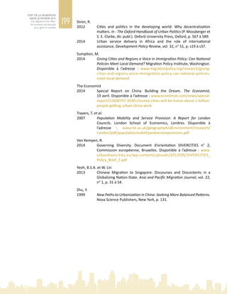 199
ETAT DE LA MIGRATION
DANS LE MONDE 2015
Les migrants et les villes :
de nouveaux partenariats
pour gérer la mobilité
Stren, R.
2012	 Cities and politics in the developing world: Why decentralization
matters. In : The Oxford Handbook of Urban Politics (P. Mossberger et
S. E. Clarke, dir. publ.). Oxford University Press, Oxford, p. 567 à 589.
2014	 Urban service delivery in Africa and the role of international
assistance, Development Policy Review, vol. 32, n° S1, p. s19 à s37.
Sumption, M.
2014	 Giving Cities and Regions a Voice in Immigration Policy: Can National
Policies Meet Local Demand? Migration Policy Institute, Washington.
Disponible à l’adresse  : www.migrationpolicy.org/research/giving-
cities-and-regions-voice-immigration-policy-can-national-policies-
meet-local-demand
The Economist
2014	 Special Report on China: Building the Dream. The Economist,
19 avril. Disponible à l’adresse : www.economist.com/news/special-
report/21600797-2030-chinese-cities-will-be-home-about-1-billion-
people-getting-urban-china-work
Travers, T. et al.
2007	 Population Mobility and Service Provision: A Report for London
Councils. London School of Economics, Londres. Disponible à
l’adresse  : www.lse.ac.uk/geographyAndEnvironment/research/
London/pdf/populationmobilityandserviceprovision.pdf
Van Kempen, R.
2014	 Governing Diversity. Document d’orientation DIVERCITIES n°  2,
Commission européenne, Bruxelles. Disponible à l’adresse  : www.
urbandivercities.eu/wp-content/uploads/2013/05/DIVERCITIES_
Policy_Brief_2.pdf
Yeoh, B.S.A. et W. Lin
2013	 Chinese Migration to Singapore: Discourses and Discontents in a
Globalizing Nation‑State. Asia and Pacific Migration Journal, vol. 22,
n° 1, p. 31 à 54.
Zhu, Y.
1999	 New Paths to Urbanization in China: Seeking More Balanced Patterns.
Nova Science Publishers, New York, p. 131.
 