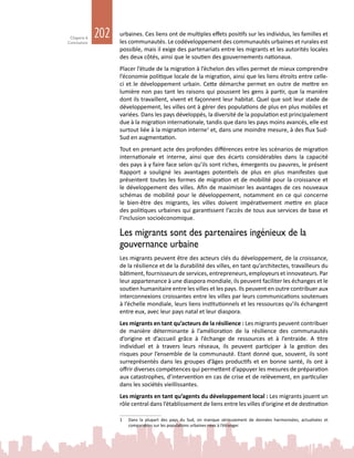 202Chapitre 6
Conclusions
urbaines. Ces liens ont de multiples effets positifs sur les individus, les familles et
les communautés. Le codéveloppement des communautés urbaines et rurales est
possible, mais il exige des partenariats entre les migrants et les autorités locales
des deux côtés, ainsi que le soutien des gouvernements nationaux.
Placer l’étude de la migration à l’échelon des villes permet de mieux comprendre
l’économie politique locale de la migration, ainsi que les liens étroits entre celle-
ci et le développement urbain. Cette démarche permet en outre de mettre en
lumière non pas tant les raisons qui poussent les gens à partir, que la manière
dont ils travaillent, vivent et façonnent leur habitat. Quel que soit leur stade de
développement, les villes ont à gérer des populations de plus en plus mobiles et
variées. Dans les pays développés, la diversité de la population est principalement
due à la migration internationale, tandis que dans les pays moins avancés, elle est
surtout liée à la migration interne1
et, dans une moindre mesure, à des flux Sud-
Sud en augmentation.
Tout en prenant acte des profondes différences entre les scénarios de migration
internationale et interne, ainsi que des écarts considérables dans la capacité
des pays à y faire face selon qu’ils sont riches, émergents ou pauvres, le présent
Rapport a souligné les avantages potentiels de plus en plus manifestes que
présentent toutes les formes de migration et de mobilité pour la croissance et
le développement des villes. Afin de maximiser les avantages de ces nouveaux
schémas de mobilité pour le développement, notamment en ce qui concerne
le bien-être des migrants, les villes doivent impérativement mettre en place
des politiques urbaines qui garantissent l’accès de tous aux services de base et
l’inclusion socioéconomique.
Les migrants sont des partenaires ingénieux de la
gouvernance urbaine
Les migrants peuvent être des acteurs clés du développement, de la croissance,
de la résilience et de la durabilité des villes, en tant qu’architectes, travailleurs du
bâtiment, fournisseurs de services, entrepreneurs, employeurs et innovateurs. Par
leur appartenance à une diaspora mondiale, ils peuvent faciliter les échanges et le
soutien humanitaire entre les villes et les pays. Ils peuvent en outre contribuer aux
interconnexions croissantes entre les villes par leurs communications soutenues
à l’échelle mondiale, leurs liens institutionnels et les ressources qu’ils échangent
entre eux, avec leur pays natal et leur diaspora.
Les migrants en tant qu’acteurs de la résilience : Les migrants peuvent contribuer
de manière déterminante à l’amélioration de la résilience des communautés
d’origine et d’accueil grâce à l’échange de ressources et à l’entraide. A titre
individuel et à travers leurs réseaux, ils peuvent participer à la gestion des
risques pour l’ensemble de la communauté. Etant donné que, souvent, ils sont
surreprésentés dans les groupes d’âges productifs et en bonne santé, ils ont à
offrir diverses compétences qui permettent d’appuyer les mesures de préparation
aux catastrophes, d’intervention en cas de crise et de relèvement, en particulier
dans les sociétés vieillissantes.
Les migrants en tant qu’agents du développement local : Les migrants jouent un
rôle central dans l’établissement de liens entre les villes d’origine et de destination
1	 Dans la plupart des pays du Sud, on manque sérieusement de données harmonisées, actualisées et
comparables sur les populations urbaines nées à l’étranger.
 