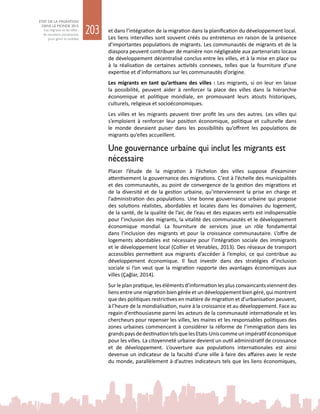 203
ETAT DE LA MIGRATION
DANS LE MONDE 2015
Les migrants et les villes :
de nouveaux partenariats
pour gérer la mobilité
et dans l’intégration de la migration dans la planification du développement local.
Les liens intervilles sont souvent créés ou entretenus en raison de la présence
d’importantes populations de migrants. Les communautés de migrants et de la
diaspora peuvent contribuer de manière non négligeable aux partenariats locaux
de développement décentralisé conclus entre les villes, et à la mise en place ou
à la réalisation de certaines activités connexes, telles que la fourniture d’une
expertise et d’informations sur les communautés d’origine.
Les migrants en tant qu’artisans des villes : Les migrants, si on leur en laisse
la possibilité, peuvent aider à renforcer la place des villes dans la hiérarchie
économique et politique mondiale, en promouvant leurs atouts historiques,
culturels, religieux et socioéconomiques.
Les villes et les migrants peuvent tirer profit les uns des autres. Les villes qui
s’emploient à renforcer leur position économique, politique et culturelle dans
le monde devraient puiser dans les possibilités qu’offrent les populations de
migrants qu’elles accueillent.
Une gouvernance urbaine qui inclut les migrants est
nécessaire
Placer l’étude de la migration à l’échelon des villes suppose d’examiner
attentivement la gouvernance des migrations. C’est à l’échelle des municipalités
et des communautés, au point de convergence de la gestion des migrations et
de la diversité et de la gestion urbaine, qu’interviennent la prise en charge et
l’administration des populations. Une bonne gouvernance urbaine qui propose
des solutions réalistes, abordables et locales dans les domaines du logement,
de la santé, de la qualité de l’air, de l’eau et des espaces verts est indispensable
pour l’inclusion des migrants, la vitalité des communautés et le développement
économique mondial. La fourniture de services joue un rôle fondamental
dans l’inclusion des migrants et pour la croissance communautaire. L’offre de
logements abordables est nécessaire pour l’intégration sociale des immigrants
et le développement local (Collier et Venables, 2013). Des réseaux de transport
accessibles permettent aux migrants d’accéder à l’emploi, ce qui contribue au
développement économique. Il faut investir dans des stratégies d’inclusion
sociale si l’on veut que la migration rapporte des avantages économiques aux
villes (Çağlar, 2014).
Sur le plan pratique, les éléments d’information les plus convaincants viennent des
liens entre une migration bien gérée et un développement bien géré, qui montrent
que des politiques restrictives en matière de migration et d’urbanisation peuvent,
à l’heure de la mondialisation, nuire à la croissance et au développement. Face au
regain d’enthousiasme parmi les acteurs de la communauté internationale et les
chercheurs pour repenser les villes, les maires et les responsables politiques des
zones urbaines commencent à considérer la réforme de l’immigration dans les
grandspaysdedestinationtelsquelesEtats-Uniscommeunimpératiféconomique
pour les villes. La citoyenneté urbaine devient un outil administratif de croissance
et de développement. L’ouverture aux populations internationales est ainsi
devenue un indicateur de la faculté d’une ville à faire des affaires avec le reste
du monde, parallèlement à d’autres indicateurs tels que les liens économiques,
 