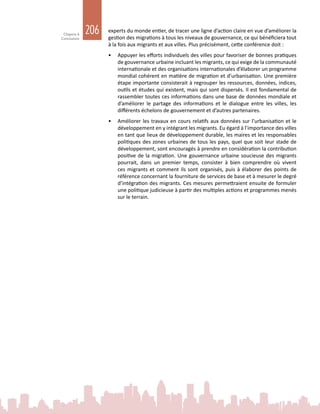 206Chapitre 6
Conclusions
experts du monde entier, de tracer une ligne d’action claire en vue d’améliorer la
gestion des migrations à tous les niveaux de gouvernance, ce qui bénéficiera tout
à la fois aux migrants et aux villes. Plus précisément, cette conférence doit :
•	 Appuyer les efforts individuels des villes pour favoriser de bonnes pratiques
de gouvernance urbaine incluant les migrants, ce qui exige de la communauté
internationale et des organisations internationales d’élaborer un programme
mondial cohérent en matière de migration et d’urbanisation. Une première
étape importante consisterait à regrouper les ressources, données, indices,
outils et études qui existent, mais qui sont dispersés. Il est fondamental de
rassembler toutes ces informations dans une base de données mondiale et
d’améliorer le partage des informations et le dialogue entre les villes, les
différents échelons de gouvernement et d’autres partenaires.
•	 Améliorer les travaux en cours relatifs aux données sur l’urbanisation et le
développement en y intégrant les migrants. Eu égard à l’importance des villes
en tant que lieux de développement durable, les maires et les responsables
politiques des zones urbaines de tous les pays, quel que soit leur stade de
développement, sont encouragés à prendre en considération la contribution
positive de la migration. Une gouvernance urbaine soucieuse des migrants
pourrait, dans un premier temps, consister à bien comprendre où vivent
ces migrants et comment ils sont organisés, puis à élaborer des points de
référence concernant la fourniture de services de base et à mesurer le degré
d’intégration des migrants. Ces mesures permettraient ensuite de formuler
une politique judicieuse à partir des multiples actions et programmes menés
sur le terrain.
 