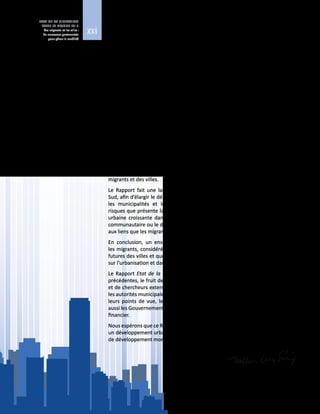 xxi
ETAT DE LA MIGRATION
DANS LE MONDE 2015
Les migrants et les villes :
de nouveaux partenariats
pour gérer la mobilité
Le Rapport Etat de la migration dans le monde 2015 – Les migrants et les villes :
de nouveaux partenariats pour gérer la mobilité, le huitième du genre, s’intéresse
aux migrants et à la façon dont les migrations façonnent les villes et influent sur la
situation des migrants qui y vivent.
Une grande partie du débat international sur les tendances migratoires et les
politiques de migration est actuellement axée sur les enjeux nationaux. Pour sa
part, ce Rapport place l’étude de la migration à l’échelon des villes, afin de faire
mieux comprendre la dynamique socioéconomique locale de la migration et les
liens étroits entre celle-ci et le développement urbain.
LesdifférentschapitresduRapporttraitentdesdéfisetdeschancesqueprésentent
les flux migratoires croissants vers des environnements urbains variés. S’appuyant
sur des constatations, ils décrivent les atouts potentiels que représentent toutes
les formes de migration et de mobilité pour la croissance et le développement
des villes, et mettent en évidence des moyens novateurs permettant d’améliorer
l’élaboration des politiques de migration et d’urbanisation dans l’intérêt des
migrants et des villes.
Le Rapport fait une large place à la situation des migrants dans les villes du
Sud, afin d’élargir le débat actuel, axé sur les villes du Nord. Il montre comment
les municipalités et les migrants peuvent agir ensemble pour réduire les
risques que présente la migration pour les villes, et mettre à profit la diversité
urbaine croissante dans des domaines tels que l’amélioration de la résilience
communautaire ou le développement économique, social et culturel local, grâce
aux liens que les migrants tissent entre communautés d’origine et d’accueil.
En conclusion, un ensemble de recommandations sont formulées, pour que
les migrants, considérés comme des partenaires, soient associés aux initiatives
futures des villes et que les questions de migration figurent dans les discussions
sur l’urbanisation et dans le cadre mondial de développement pour l’après-2015.
Le Rapport Etat de la migration dans le monde 2015 est, comme les éditions
précédentes, le fruit de l’expertise et de l’expérience de fonctionnaires de l’OIM
et de chercheurs externes. Nous remercions tout particulièrement les maires et
les autorités municipales pour leurs contributions, dans lesquelles ils nous livrent
leurs points de vue, leur expérience et leurs connaissances. Nous remercions
aussi les Gouvernements de l’Australie et des Pays-Bas pour leur généreux soutien
financier.
Nous espérons que ce Rapport contribuera à l’élaboration de politiques propices à
un développement urbain durable, et aux discussions en cours sur le programme
de développement mondial pour l’après-2015.
William Lacy Swing
Directeur général
 