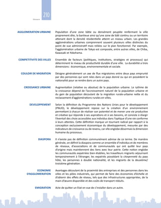 210
Glossaire
AGGLOMERATION URBAINE Population d’une zone bâtie ou densément peuplée renfermant la ville
proprement dite, la banlieue ainsi qu’une zone de bâti continu ou un territoire
attenant dont la densité résidentielle atteint un niveau urbain. Les grandes
agglomérations urbaines comprennent souvent plusieurs villes distinctes du
point de vue administratif mais reliées sur le plan fonctionnel. Par exemple,
l’agglomération urbaine de Tokyo est composée, entre autres villes, de Chiba,
Kawasaki et Yokohama.
COMPETITIVITE DES VILLES Ensemble de facteurs (politiques, institutions, stratégies et processus) qui
déterminent le niveau de productivité durable d’une ville. La durabilité a trois
dimensions : économique, environnementale et sociale.
COULOIR DE MIGRATION Désigne généralement un axe de flux migratoires entre deux pays emprunté
par des personnes qui sont nées dans un pays donné ou qui en possèdent la
nationalité pour se rendre dans un autre pays.
CROISSANCE URBAINE Augmentation (relative ou absolue) de la population urbaine. Le rythme de
la croissance dépend de l’accroissement naturel de la population urbaine et
du gain de population découlant de la migration rurale‑urbaine nette et du
reclassement d’agglomérations rurales en villes.
DEVELOPPEMENT Selon la définition du Programme des Nations Unies pour le développement
(PNUD), le développement repose sur la création d’un environnement
permettant à chacun de réaliser son potentiel et de mener une vie productive
et créative qui réponde à ses aspirations et à ses besoins, et consiste à élargir
l’éventail des choix accessibles aux individus dans l’optique d’une vie conforme
à leurs attentes. Cette définition marque un tournant radical par rapport à la
conception exclusivement économique du développement, mesurée par des
indicateurs de croissance ou de revenu, car elle englobe désormais la dimension
humaine du processus.
DIASPORA Il n’existe pas de définition communément admise de ce terme. De manière
générale, on définit la diaspora comme un ensemble d’individus et de membres
de réseaux, d’associations et de communautés qui ont quitté leur pays
d’origine mais maintiennent des liens avec leur patrie. Cette notion englobe
les communautés expatriées bien établies, les travailleurs migrants séjournant
temporairement à l’étranger, les expatriés possédant la citoyenneté du pays
hôte, les personnes à double nationalité, et les migrants de la deuxième/
troisième génération.
ECONOMIE
D’AGGLOMERATION
Avantages découlant de la proximité des entreprises et des personnes dans les
villes et les pôles industriels, qui permet de faire des économies d’échelle et
d’obtenir des effets de réseau, tels que des infrastructures appropriées, de la
main‑d’œuvre disponible et des coûts de transport réduits.
EMIGRATION Acte de quitter un Etat en vue de s’installer dans un autre.
 
