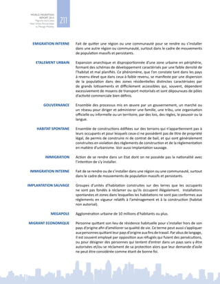 211
WORLD MIGRATION
REPORT 2015
Migrants and Cities:
New Urban Partnerships
to Manage Mobility
EMIGRATION INTERNE Fait de quitter une région ou une communauté pour se rendre ou s’installer
dans une autre région ou communauté, surtout dans le cadre de mouvements
de population massifs et persistants.
ETALEMENT URBAIN Expansion anarchique et disproportionnée d’une zone urbaine en périphérie,
formant des schémas de développement caractérisés par une faible densité de
l’habitat et mal planifiés. Ce phénomène, que l’on constate tant dans les pays
à revenu élevé que dans ceux à faible revenu, se manifeste par une dispersion
de la population dans des zones résidentielles distinctes caractérisées par
de grands lotissements et difficilement accessibles qui, souvent, dépendent
excessivement de moyens de transport motorisés et sont dépourvues de pôles
d’activité commerciale bien définis.
GOUVERNANCE Ensemble des processus mis en œuvre par un gouvernement, un marché ou
un réseau pour diriger et administrer une famille, une tribu, une organisation
officielle ou informelle ou un territoire, par des lois, des règles, le pouvoir ou la
langue.
HABITAT SPONTANE Ensemble de constructions édifiées sur des terrains qui n’appartiennent pas à
leurs occupants et pour lesquels ceux‑ci ne possèdent pas de titre de propriété
légal, de permis de construire ni de contrat de bail, et qui sont généralement
construites en violation des règlements de construction et de la réglementation
en matière d’urbanisme. Voir aussi Implantation sauvage.
IMMIGRATION Action de se rendre dans un Etat dont on ne possède pas la nationalité avec
l’intention de s’y installer.
IMMIGRATION INTERNE Fait de se rendre ou de s’installer dans une région ou une communauté, surtout
dans le cadre de mouvements de population massifs et persistants.
IMPLANTATION SAUVAGE Groupes d’unités d’habitation construites sur des terres que les occupants
ne sont pas fondés à réclamer ou qu’ils occupent illégalement. Installations
spontanées et zones dans lesquelles les habitations ne sont pas conformes aux
règlements en vigueur relatifs à l’aménagement et à la construction (habitat
non autorisé).
MEGAPOLE Agglomération urbaine de 10 millions d’habitants ou plus.
MIGRANT ECONOMIQUE Personne quittant son lieu de résidence habituelle pour s’installer hors de son
pays d’origine afin d’améliorer sa qualité de vie. Ce terme peut aussi s’appliquer
auxpersonnesquittantleurpaysd’origineauxfinsdetravail.Parabusdelangage,
il est souvent employé par opposition aux réfugiés qui fuient des persécutions,
ou pour désigner des personnes qui tentent d’entrer dans un pays sans y être
autorisées et/ou se réclament de sa protection alors que leur demande d’asile
ne peut être considérée comme étant de bonne foi.
 