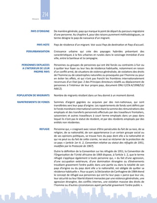 214
Glossaire
PAYS D’ORIGINE De manière générale, pays qui marque le point de départ du parcours migratoire
d’une personne. Au chapitre 4, pour des raisons purement méthodologiques, ce
terme désigne le pays de naissance d’un migrant.
PAYS HOTE Pays de résidence d’un migrant. Voir aussi Pays de destination et Pays d’accueil.
PERIURBANISATION  Croissance urbaine qui crée des paysages hybrides présentant des
caractéristiques à la fois urbaines et rurales dans le voisinage immédiat d’une
ville, entre la banlieue et la campagne.
PERSONNES DEPLACEES
A L’INTERIEUR DE LEUR
PROPRE PAYS
Personnes ou groupes de personnes qui ont été forcés ou contraints à fuir ou
à quitter leur foyer ou leur lieu de résidence habituelle, notamment en raison
d’un conflit armé, de situations de violence généralisée, de violations des droits
de l’homme ou de catastrophes naturelles ou provoquées par l’homme ou pour
en éviter les effets, et qui n’ont pas franchi les frontières internationalement
reconnues d’un Etat (par. 2 des Principes directeurs relatifs au déplacement de
personnes à l’intérieur de leur propre pays, document ONU E/CN.4/1998/53/
Add.2).
POPULATION DE MIGRANTS Nombre de migrants résidant dans un lieu donné à un moment donné.
RAPATRIEMENTS DE FONDS Sommes d’argent gagnées ou acquises par des non‑nationaux, qui sont
transférées vers leur pays d’origine. Les rapatriements de fonds sont définis par
le Fonds monétaire international comme étant la somme des rémunérations des
employés et des transferts personnels effectués par des travailleurs frontaliers,
saisonniers et autres travailleurs à court terme employés dans un pays dans
lequel ils n’ont pas le statut de résident, et par des résidents employés par des
entités non résidentes.
REFUGIE Personne qui, « craignant avec raison d’être persécutée du fait de sa race, de sa
religion, de sa nationalité, de son appartenance à un certain groupe social ou
de ses opinions politiques, se trouve hors du pays dont elle a la nationalité et
qui ne peut ou du fait de cette crainte, ne veut se réclamer de la protection de
ce pays » (article 1er A. 2, Convention relative au statut des réfugiés de 1951,
modifiée par le Protocole de 1967).
Outre la définition de la Convention sur les réfugiés de 1951, la Convention de
l’Organisation de l’Unité africaine de 1969 dispose, à l’article 1. 2, que le terme
réfugié s’applique également à toute personne qui, « du fait d’une agression,
d’une occupation extérieure, d’une domination étrangère ou d’événements
troublant gravement l’ordre public dans une partie ou dans la totalité de son
pays d’origine ou du pays dont elle a la nationalité, est obligée de quitter sa
résidence habituelle ». Pour sa part, la Déclaration de Carthagène de 1984 étend
le concept de réfugié aux personnes qui ont fui leur pays « parce que leur vie,
leur sécurité ou leur liberté étaient menacées par une violence généralisée, une
agression étrangère, des conflits internes, une violation massive des droits de
l’homme ou d’autres circonstances ayant perturbé gravement l’ordre public ».
 