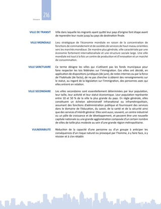 216
Glossaire
VILLE DE TRANSIT Ville dans laquelle les migrants ayant quitté leur pays d’origine font étape avant
de reprendre leur route jusqu’au pays de destination finale.
VILLE MONDIALE Lieu stratégique de l’économie mondiale en raison de la concentration de
fonctions decommandementetdesociétésdeservicesdehaut niveauorientées
vers les marchés mondiaux. De manière plus générale, ville caractérisée par une
économie fortement internationalisée et une structure sociale large. Une ville
mondiale est tout à la fois un centre de production et d’innovation et un marché
de consommation.
VILLE SANCTUAIRE Ce terme désigne les villes qui n’utilisent pas les fonds municipaux pour
faire respecter les lois fédérales sur l’immigration. Ces villes ont décidé, en
application de dispositions juridiques (de jure), de notes internes ou par la force
de l’habitude (de facto), de ne pas chercher à obtenir des renseignements sur
le statut, au regard de la législation sur l’immigration, des personnes avec qui
elles entrent en relation.
VILLE SECONDAIRE Les villes secondaires sont essentiellement déterminées par leur population,
leur taille, leur activité et leur statut économique. Leur population représente
entre 10 et 50 % de la ville la plus grande du pays. En règle générale, elles
constituent un échelon administratif infranational ou inframétropolitain,
assumant des fonctions d’administration publique et fournissant des services
dans le domaine de l’éducation, du savoir, de la santé et de la sécurité ainsi
que des services d’intérêt général. Elles sont aussi, souvent, un centre industriel
ou un pôle de croissance et de développement, et peuvent être une nouvelle
capitale nationale ou une grande agglomération composée d’un certain nombre
de villes de taille plus modeste au sein d’une grande région métropolitaine.
VULNERABILITE Réduction de la capacité d’une personne ou d’un groupe à anticiper les
conséquences d’un risque naturel ou provoqué par l’homme, à y faire face, à y
résister et à s’en rétablir.
 