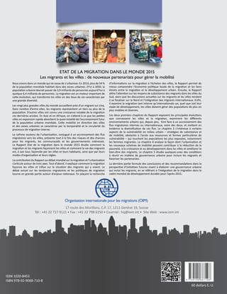 ISSN 1020-8453
ISBN 978-92-9068-710-8
60 dollars E.-U.
17 route des Morillons, C.P. 17, 1211 Genève 19, Suisse
Tél : +41 22 717 9111 • Fax : +41 22 798 6150 • Courriel : hq@iom.int • Site Web : www.iom.int
Organisation internationale pour les migrations (OIM)
Nous vivons dans un monde qui ne cesse de s’urbaniser. En 2014, plus de 54 %
de la population mondiale habitait dans des zones urbaines. D’ici à 2050, la
population urbaine devrait passer de 3,9 milliards de personnes aujourd’hui à
quelque 6,4 milliards de personnes. La migration est un moteur important de
cette évolution, qui transforme les villes en des lieux de vie caractérisés par
une grande diversité.
Les vingt plus grandes villes du monde accueillent près d’un migrant sur cinq.
Dans nombre d’entre elles, les migrants représentent un tiers ou plus de la
population. D’autres villes ont connu une croissance notable de la migration
ces dernières années. En Asie et en Afrique, on s’attend à ce que les petites
villes en expansion rapide absorbent la quasi-totalité de l’accroissement futur
de la population urbaine mondiale. Cette mobilité en direction des villes
et des zones urbaines se caractérise par la temporalité et la circularité du
processus de migration interne.
Le rythme soutenu de l’urbanisation, conjugué à un accroissement des flux
migratoires vers les villes, présente tout à la fois des risques et des chances
pour les migrants, les communautés et les gouvernements intéressés.
Le Rapport Etat de la migration dans le monde  2015 étudie comment la
migration et les migrants façonnent les villes et comment la vie des migrants
est, à son tour, façonnée par les villes et leurs habitants, ainsi que par leurs
modes d’organisation et leurs règles.
La contribution du Rapport au débat mondial sur la migration et l’urbanisation
s’articule autour de trois axes. Tout d’abord, il explique comment la migration
façonne les villes et influe sur la situation des migrants qui y vivent. Le
débat actuel sur les tendances migratoires et les politiques de migration
tourne en grande partie autour d’enjeux nationaux. En plaçant la recherche
d’informations sur la migration à l’échelon des villes, le Rapport permet de
mieux comprendre l’économie politique locale de la migration et les liens
étroits entre la migration et le développement urbain. Ensuite, le Rapport
attire l’attention sur les moyens de subsistance des migrants dans les villes du
Sud, alors que les discussions actuelles sur les migrants et les villes tendent
à se focaliser sur le Nord et l’intégration des migrants internationaux. Enfin,
il examine la migration tant interne qu’internationale car, quel que soit leur
stade de développement, les villes doivent gérer des populations de plus en
plus mobiles et diverses.
Les deux premiers chapitres du Rapport exposent les principales évolutions
que connaissent les villes et la migration, examinent les différents
environnements urbains qui, depuis peu, font face à un accroissement des
flux migratoires internes ou internationaux, voire des deux, et mettent en
évidence la diversification de ces flux. Le chapitre  3 s’intéresse à certains
aspects de la vulnérabilité en milieu urbain – stratégies de subsistance et
de mobilité, obstacles à l’accès aux ressources et formes particulières de
vulnérabilité – qui touchent les populations les plus exposées, notamment
les femmes migrantes. Le chapitre 4 analyse la façon dont l’urbanisation et
les nouveaux schémas de mobilité peuvent contribuer à la réduction de la
pauvreté, à la croissance et au développement dans les villes et améliorer le
bien-être des migrants. Le chapitre 5 étudie quelques-unes des conditions
à réunir en matière de gouvernance urbaine pour inclure les migrants et
favoriser les partenariats.
La dernière partie formule des conclusions et des recommandations dans la
perspective d’initiatives futures visant à élaborer une gouvernance urbaine
qui inclut les migrants, en se référant à l’intégration de la migration dans le
cadre mondial de développement durable pour l’après-2015.
ETAT DE LA MIGRATION DANS LE MONDE 2015
Les migrants et les villes : de nouveaux partenariats pour gérer la mobilité
 