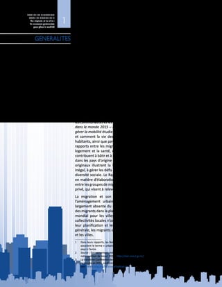 1
ETAT DE LA MIGRATION
DANS LE MONDE 2015
Les migrants et les villes :
de nouveaux partenariats
pour gérer la mobilité
Nous vivons dans un monde qui ne cesse de s’urbaniser. En 2014, plus de 54 %
de la population mondiale habitait dans des villes (DAES, 2014)1
, et l’on prévoit
que la population urbaine passera de 3,9 milliards de personnes aujourd’hui à
quelque 6,4 milliards de personnes d’ici à 2050 (ibid.). On estime que, chaque
semaine, trois millions de personnes dans le monde s’installent en ville (ONU-
Habitat, 2009). La migration contribue dans une large mesure à cette évolution,
qui transforme les villes en des lieux de vie caractérisés par une grande diversité.
Près d’une personne sur cinq née à l’étranger réside dans des villes carrefour
mondiales (Çağlar, 2014). Dans un grand nombre d’entre elles, telles que Sydney,
Londres et New York, les migrants représentent plus du tiers de la population et,
dans certaines, comme Bruxelles et Doubaï, ils comptent pour plus de la moitié
des habitants. D’autres villes ont connu une forte croissance de la migration
ces dernières années. Par exemple, le nombre de résidents étrangers à Séoul a
doublé en dix ans2
. En Asie et en Afrique, on s’attend à ce que les petites villes
en expansion rapide absorbent la quasi‑totalité de l’accroissement futur de la
population urbaine mondiale (DAES, 2014). Cette mobilité en direction des villes
et des zones urbaines est caractérisée par la temporalité et la circularité du
processus de migration interne (Hugo, 2014).
Le rythme soutenu de l’urbanisation, conjugué à un accroissement des flux
migratoires vers les villes, est porteur de risques et de chances pour les migrants,
lescommunautésetlesgouvernementsintéressés.LeRapportEtatdelamigration
dans le monde 2015 – Les migrants et les villes : de nouveaux partenariats pour
gérer la mobilité étudie comment la migration et les migrants façonnent les villes,
et comment la vie des migrants est, à son tour, façonnée par les villes, leurs
habitants, ainsi que par leurs modes d’organisation et leurs règles. Il examine les
rapports entre les migrants et les villes dans des domaines tels que l’emploi, le
logement et la santé, et s’intéresse également à la manière dont les migrants
contribuent à bâtir et à revitaliser les villes par leurs ressources et leurs idées, tant
dans les pays d’origine que dans les pays hôtes. Il donne en outre des exemples
originaux illustrant la façon dont certaines villes s’emploient, avec un succès
inégal, à gérer les défis que pose l’accroissement de la mobilité mondiale et de la
diversité sociale. Le Rapport entend mettre en lumière les dernières évolutions
en matière d’élaboration des politiques relatives aux partenariats urbains établis
entre les groupes de migrants, les collectivités locales, la société civile et le secteur
privé, qui visent à relever les défis liés à la migration et aux villes.
La migration et son mode de gouvernance devraient être au cœur de
l’aménagement urbain et du développement durable. Or, la migration est
largement absente du débat mondial sur l’urbanisation. Il n’est guère question
des migrants dans la planification internationale en vue d’un nouveau programme
mondial pour les villes, telle qu’Habitat  III3
. De nombreuses municipalités et
collectivités locales n’ont pas encore incorporé la migration ou les migrants dans
leur planification et leur mise en œuvre du développement urbain. De façon
générale, les migrants demeurent absents du discours mondial sur l’urbanisation
et les villes.
1	 Dans leurs rapports, les Nations Unies s’alignent sur les différents bureaux nationaux de la statistique qui
associent le terme « urbain » à une notion spatiale et démographique, dont la définition peut varier d’un
pays à l’autre.
2	 Source : Gouvernement métropolitain de Séoul. Données tirées de la base de données du Gouvernement
métropolitain de Séoul, 2014 : http://stat.seoul.go.kr/ (en coréen uniquement).
3	 La troisième Conférence des Nations Unies sur le logement et le développement urbain durable (Habitat III)
se tiendra en 2016, conformément à la résolution de l’Assemblée générale 66/207. Pour plus d’informations,
voir : www.uclg.org/fr/issues/habitat-iii
GENERALITES
 