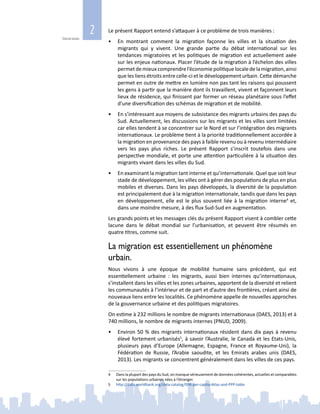2
Généralités
Le présent Rapport entend s’attaquer à ce problème de trois manières :
•	 En montrant comment la migration façonne les villes et la situation des
migrants qui y vivent. Une grande partie du débat international sur les
tendances migratoires et les politiques de migration est actuellement axée
sur les enjeux nationaux. Placer l’étude de la migration à l’échelon des villes
permetdemieuxcomprendrel’économiepolitiquelocaledelamigration,ainsi
que les liens étroits entre celle‑ci et le développement urbain. Cette démarche
permet en outre de mettre en lumière non pas tant les raisons qui poussent
les gens à partir que la manière dont ils travaillent, vivent et façonnent leurs
lieux de résidence, qui finissent par former un réseau planétaire sous l’effet
d’une diversification des schémas de migration et de mobilité.
•	 En s’intéressant aux moyens de subsistance des migrants urbains des pays du
Sud. Actuellement, les discussions sur les migrants et les villes sont limitées
car elles tendent à se concentrer sur le Nord et sur l’intégration des migrants
internationaux. Le problème tient à la priorité traditionnellement accordée à
la migration en provenance des pays à faible revenu ou à revenu intermédiaire
vers les pays plus riches. Le présent Rapport s’inscrit toutefois dans une
perspective mondiale, et porte une attention particulière à la situation des
migrants vivant dans les villes du Sud.
•	 En examinant la migration tant interne et qu’internationale. Quel que soit leur
stade de développement, les villes ont à gérer des populations de plus en plus
mobiles et diverses. Dans les pays développés, la diversité de la population
est principalement due à la migration internationale, tandis que dans les pays
en développement, elle est le plus souvent liée à la migration interne4
et,
dans une moindre mesure, à des flux Sud‑Sud en augmentation.
Les grands points et les messages clés du présent Rapport visent à combler cette
lacune dans le débat mondial sur l’urbanisation, et peuvent être résumés en
quatre titres, comme suit.
La migration est essentiellement un phénomène
urbain.
Nous vivons à une époque de mobilité humaine sans précédent, qui est
essentiellement urbaine  : les migrants, aussi bien internes qu’internationaux,
s’installent dans les villes et les zones urbaines, apportent de la diversité et relient
les communautés à l’intérieur et de part et d’autre des frontières, créant ainsi de
nouveaux liens entre les localités. Ce phénomène appelle de nouvelles approches
de la gouvernance urbaine et des politiques migratoires.
On estime à 232 millions le nombre de migrants internationaux (DAES, 2013) et à
740 millions, le nombre de migrants internes (PNUD, 2009).
•	 Environ 50 % des migrants internationaux résident dans dix pays à revenu
élevé fortement urbanisés5
, à savoir l’Australie, le Canada et les Etats‑Unis,
plusieurs pays d’Europe (Allemagne, Espagne, France et Royaume-Uni), la
Fédération de Russie, l’Arabie saoudite, et les Emirats arabes unis (DAES,
2013). Les migrants se concentrent généralement dans les villes de ces pays.
4	 Dans la plupart des pays du Sud, on manque sérieusement de données cohérentes, actuelles et comparables
sur les populations urbaines nées à l’étranger.
5	 http://data.worldbank.org/data-catalog/GNI-per-capita-Atlas-and-PPP-table
 
