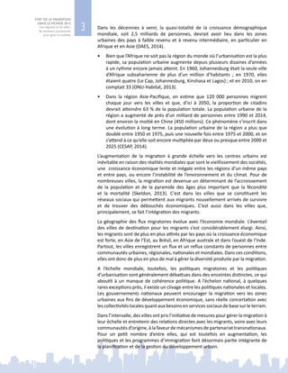 3
ETAT DE LA MIGRATION
DANS LE MONDE 2015
Les migrants et les villes :
de nouveaux partenariats
pour gérer la mobilité
Dans les décennies à venir, la quasi-totalité de la croissance démographique
mondiale, soit  2,5  milliards de personnes, devrait avoir lieu dans les zones
urbaines des pays à faible revenu et à revenu intermédiaire, en particulier en
Afrique et en Asie (DAES, 2014).
•	 Bien que l’Afrique ne soit pas la région du monde où l’urbanisation est la plus
rapide, sa population urbaine augmente depuis plusieurs dizaines d’années
à un rythme encore jamais atteint. En 1960, Johannesburg était la seule ville
d’Afrique subsaharienne de plus d’un million d’habitants  ; en 1970, elles
étaient quatre (Le Cap, Johannesburg, Kinshasa et Lagos) ; et en 2010, on en
comptait 33 (ONU-Habitat, 2013).
•	 Dans la région Asie-Pacifique, on estime que 120  000  personnes migrent
chaque jour vers les villes et que, d’ici à 2050, la proportion de citadins
devrait atteindre 63 % de la population totale. La population urbaine de la
région a augmenté de près d’un milliard de personnes entre 1990 et 2014,
dont environ la moitié en Chine (450 millions). Ce phénomène s’inscrit dans
une évolution à long terme. La population urbaine de la région a plus que
doublé entre 1950 et 1975, puis une nouvelle fois entre 1975 et 2000, et on
s’attend à ce qu’elle soit encore multipliée par deux ou presque entre 2000 et
2025 (CESAP, 2014).
L’augmentation de la migration à grande échelle vers les centres urbains est
inévitable en raison des réalités mondiales que sont le vieillissement des sociétés,
une croissance économique lente et inégale entre les régions d’un même pays
et entre pays, ou encore l’instabilité de l’environnement et du climat. Pour de
nombreuses villes, la migration est devenue un déterminant de l’accroissement
de la population et de la pyramide des âges plus important que la fécondité
et la mortalité (Skeldon, 2013). C’est dans les villes que se constituent les
réseaux sociaux qui permettent aux migrants nouvellement arrivés de survivre
et de trouver des débouchés économiques. C’est aussi dans les villes que,
principalement, se fait l’intégration des migrants.
La géographie des flux migratoires évolue avec l’économie mondiale. L’éventail
des villes de destination pour les migrants s’est considérablement élargi. Ainsi,
les migrants sont de plus en plus attirés par les pays où la croissance économique
est forte, en Asie de l’Est, au Brésil, en Afrique australe et dans l’ouest de l’Inde.
Partout, les villes enregistrent un flux et un reflux constants de personnes entre
communautés urbaines, régionales, nationales et mondiales. Dans ces conditions,
elles ont donc de plus en plus de mal à gérer la diversité produite par la migration.
A l’échelle mondiale, toutefois, les politiques migratoires et les politiques
d’urbanisation sont généralement débattues dans des enceintes distinctes, ce qui
aboutit à un manque de cohérence politique. A l’échelon national, à quelques
rares exceptions près, il existe un clivage entre les politiques nationales et locales.
Les gouvernements nationaux peuvent encourager la migration vers les zones
urbaines aux fins de développement économique, sans réelle concertation avec
les collectivités locales quant aux besoins en services sociaux de base sur le terrain.
Dans l’intervalle, des villes ont pris l’initiative de mesures pour gérer la migration à
leur échelle et entretenir des relations directes avec les migrants, voire avec leurs
communautés d’origine, à la faveur de mécanismes de partenariat transnationaux.
Pour un petit nombre d’entre elles, qui est toutefois en augmentation, les
politiques et les programmes d’immigration font désormais partie intégrante de
la planification et de la gestion du développement urbain.
 