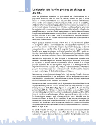 4
Généralités
La migration vers les villes présente des chances et
des défis.
Dans les prochaines décennies, la quasi-totalité de l’accroissement de la
population mondiale aura lieu dans les centres urbains des pays à faible
revenu et à revenu intermédiaire, où la réduction de la pauvreté est lente et où
d’importantes carences demeurent dans la fourniture des services de base (DAES,
2012). La forte croissance de la population urbaine exerce de lourdes pressions
sur les infrastructures, l’environnement et le tissu social des villes. Le rythme de
l’urbanisation et les moyens dont disposent les autorités nationales et locales des
pays à faible revenu pour faire face à ses conséquences suscitent de nombreuses
inquiétudes. Les dirigeants de ces pays considèrent généralement que la migration
rurale‑urbaine est la principale cause du surpeuplement, des engorgements,
de l’exposition accrue aux risques environnementaux et des infrastructures et
services de base insuffisants.
Depuis quelques dizaines d’années, surtout dans le Sud, la mauvaise gestion
de la migration urbaine a souvent débouché sur des solutions informelles pour
pourvoir aux besoins essentiels des migrants et permettre à ceux qui en étaient
exclus d’accéder au marché officiel de la propriété foncière, du logement et de
l’emploi, ainsi qu’aux services de santé et d’éducation. Selon ONU-Habitat, un
tiers des habitants des villes des pays en développement vivent dans des zones
de taudis, où les migrants côtoient d’autres citadins pauvres (ONU‑Habitat, 2007).
Les politiques migratoires des pays d’origine et de destination peuvent avoir
des effets positifs et négatifs sur les villes. Les politiques restrictives, inadaptées
ou vagues sur la mobilité de la main‑d’œuvre en Afrique, en Asie et en Europe
peuvent engendrer des flux de migration irrégulière et le développement des
implantations urbaines sauvages. Des politiques sévères de contrôle aux frontières
peuvent donner naissance à des « centres de transit » dans lesquels les migrants
en route vers leur pays de destination se trouvent bloqués.
Les nouveaux venus n’ont souvent pas d’autre choix que de s’installer dans des
zones exposées aux aléas et mal aménagées, où leur accès aux ressources et
aux possibilités indispensables à leur résilience est limité. En outre, quand une
catastrophe frappe, ils sont parmi les plus touchés.
Des études récentes font apparaître que les migrants sont représentés de manière
disproportionnée parmi les citadins pauvres dans ces implantations sauvages
(Hoang, Truong et Dinh, 2013 ; Rigg, Nguyen et Luong, 2014). A Accra (Ghana),
par exemple, 92 % des ménages de migrants vivent dans un taudis, Old Fadama,
sans point d’eau à proximité immédiate ni accès à des toilettes (Awumbila, 2014).
Dans de nombreuses villes des pays à faible revenu et à revenu intermédiaire,
les implantations sauvages sont généralement des points d’entrée pour les
immigrants. Malgré la dureté de ces conditions de vie, les migrants demeurent
capables de trouver une activité économique et des possibilités d’emploi pour
améliorer leur bien‑être actuel et leurs perspectives futures dans les implantations
sauvages ou taudis, tels que Kibera à Nairobi (Kenya) ou Old Fadama (Awumbila,
Owusu et Teye, 2014).
En allant s’installer en ville, il est possible d’améliorer considérablement son
bien‑être. Cela permet d’échapper aux effets des aléas sur les moyens de
subsistance ruraux et d’accéder à diverses possibilités d’emploi et à des services
 