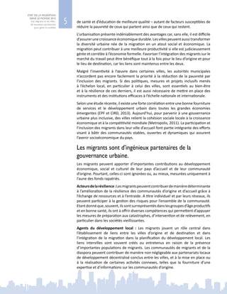 5
ETAT DE LA MIGRATION
DANS LE MONDE 2015
Les migrants et les villes :
de nouveaux partenariats
pour gérer la mobilité
de santé et d’éducation de meilleure qualité – autant de facteurs susceptibles de
réduire la pauvreté de ceux qui partent ainsi que de ceux qui restent.
L’urbanisation présente indéniablement des avantages car, sans elle, il est difficile
d’assurerunecroissanceéconomiquedurable.Lesvillespeuventaussitransformer
la diversité urbaine née de la migration en un atout social et économique. La
migration peut contribuer à une meilleure productivité si elle est judicieusement
gérée et corrélée à l’économie formelle. Favoriser l’intégration des migrants sur le
marché du travail peut être bénéfique tout à la fois pour le lieu d’origine et pour
le lieu de destination, car les liens sont maintenus entre les deux.
Malgré l’inventivité à l’œuvre dans certaines villes, les autorités municipales
n’accordent pas encore facilement la priorité à la réduction de la pauvreté par
l’inclusion des migrants. Si des politiques, mesures et projets inclusifs menés
à l’échelon local, en particulier à celui des villes, sont essentiels au bien-être
et à la résilience de ces derniers, il est aussi nécessaire de mettre en place des
instruments et des institutions efficaces à l’échelle nationale et internationale.
Selon une étude récente, il existe une forte corrélation entre une bonne fourniture
de services et le développement urbain dans toutes les grandes économies
émergentes (EPF et CIRD, 2013). Aujourd’hui, pour parvenir à une gouvernance
urbaine plus inclusive, des villes relient la cohésion sociale locale à la croissance
économique et à la compétitivité mondiale (Metropolis, 2011). La participation et
l’inclusion des migrants dans leur ville d’accueil font partie intégrante des efforts
visant à bâtir des communautés stables, ouvertes et dynamiques qui assurent
l’avenir socioéconomique du pays.
Les migrants sont d’ingénieux partenaires de la
gouvernance urbaine.
Les migrants peuvent apporter d’importantes contributions au développement
économique, social et culturel de leur pays d’accueil et de leur communauté
d’origine. Pourtant, celles‑ci sont ignorées ou, au mieux, mesurées uniquement à
l’aune des fonds rapatriés.
Acteursdelarésilience :Lesmigrantspeuventcontribuerdemanièredéterminante
à l’amélioration de la résilience des communautés d’origine et d’accueil grâce à
l’échange de ressources et à l’entraide. A titre individuel et par leurs réseaux, ils
peuvent participer à la gestion des risques pour l’ensemble de la communauté.
Etantdonnéque,souvent,ilssontsurreprésentésdanslesgroupesd’âgeproductifs
et en bonne santé, ils ont à offrir diverses compétences qui permettent d’appuyer
les mesures de préparation aux catastrophes, d’intervention et de relèvement, en
particulier dans les sociétés vieillissantes.
Agents du développement local : Les migrants jouent un rôle central dans
l’établissement de liens entre les villes d’origine et de destination et dans
l’intégration de la migration dans la planification du développement local. Les
liens intervilles sont souvent créés ou entretenus en raison de la présence
d’importantes populations de migrants. Les communautés de migrants et de la
diaspora peuvent contribuer de manière non négligeable aux partenariats locaux
de développement décentralisé conclus entre les villes, et à la mise en place ou
à la réalisation de certaines activités connexes, telles que la fourniture d’une
expertise et d’informations sur les communautés d’origine.
 