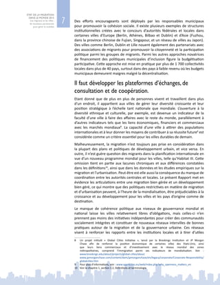 7
ETAT DE LA MIGRATION
DANS LE MONDE 2015
Les migrants et les villes :
de nouveaux partenariats
pour gérer la mobilité
Des efforts encourageants sont déployés par les responsables municipaux
pour promouvoir la cohésion sociale. Il existe plusieurs exemples de structures
institutionnelles créées avec le concours d’autorités fédérales et locales dans
certaines villes d’Europe (Berlin, Athènes, Bilbao et Dublin) et d’Asie (Fuzhou,
dans la province chinoise de Fujian, Singapour, et un réseau de villes au Japon).
Des villes comme Berlin, Dublin et Lille nouent également des partenariats avec
des associations de migrants pour promouvoir la citoyenneté et la participation
politique parmi les groupes de migrants. Parmi les autres approches novatrices
de financement des politiques municipales d’inclusion figure la budgétisation
participative. Cette approche est mise en pratique par plus de 1 700 collectivités
locales dans plus de 40 pays, surtout dans des pays à faible revenu où les budgets
municipaux demeurent maigres malgré la décentralisation.
Il faut développer les plateformes d’échanges, de
consultation et de coopération.
Etant donné que de plus en plus de personnes vivent et travaillent dans plus
d’un endroit, il appartient aux villes de gérer leur diversité croissante et leur
position stratégique à l’échelle tant nationale que mondiale. L’ouverture à la
diversité ethnique et culturelle, par exemple, est devenue un indicateur de la
faculté d’une ville à faire des affaires avec le reste du monde, parallèlement à
d’autres indicateurs tels que les liens économiques, financiers et commerciaux
avec les marchés mondiaux8
. La capacité d’une ville à attirer des populations
internationales et à leur donner les moyens de contribuer à sa réussite future9
est
considérée comme un critère essentiel pour les villes durables de demain.
Malheureusement, la migration n’est toujours pas prise en considération dans
la plupart des plans et politiques de développement urbain, et vice versa. En
outre, il n’est guère question des migrants dans la planification internationale en
vue d’un nouveau programme mondial pour les villes, telle qu’Habitat III. Cette
omission tient en partie aux lacunes chroniques et aux différences constatées
dans les définitions10
, ainsi que dans les données et les études empiriques sur la
migration et l’urbanisation. Peut-être est-elle aussi la conséquence du manque de
coordination entre les autorités centrales et locales. Le présent Rapport met en
évidence les articulations entre une migration bien gérée et un développement
bien géré, ce qui montre que des politiques restrictives en matière de migration
et d’urbanisation peuvent, à l’heure de la mondialisation, être préjudiciables à la
croissance et au développement pour les villes et les pays d’origine comme de
destination.
Le manque de cohérence politique aux niveaux de gouvernance mondial et
national laisse les villes relativement libres d’obligations, mais celles-ci n’en
prennent pas moins des initiatives indépendantes pour créer des communautés
socialement intégrées et constituer de nouveaux réseaux intervilles de bonnes
pratiques autour de la migration et de la gouvernance urbaine. Ces réseaux
visent à renforcer les rapports entre les institutions locales et à tirer d’utiles
8	 Un projet intitulé «  Global Cities Initiative  », lancé par la Brookings Institution et JP  Morgan
Chase afin de renforcer la position économique de certaines villes des Etats-Unis, ainsi
que leurs liens commerciaux et d’investissement avec le réseau mondial des zones
métropolitaines, comprend l’immigration parmi ses indicateurs de mondialisation. Voir  :
www.brookings.edu/about/projects/global-cities/about
	 www.jpmorganchase.com/content/dam/jpmorganchase/en/legacy/corporate/Corporate-Responsibility/
globalcities.htm
9	 Pour plus d’informations, voir : www.opencities.eu/web/index.php?why_openness_matters_en
10	 Voir le chapitre 1, section 1.2, Définitions et terminologie
 