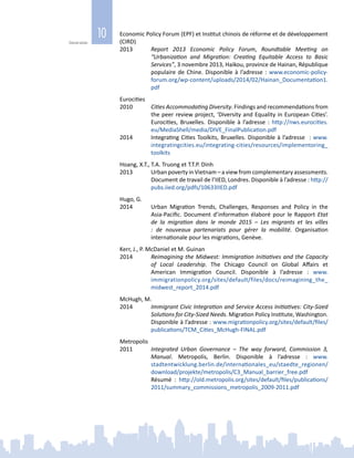 10
Généralités
Economic Policy Forum (EPF) et Institut chinois de réforme et de développement
(CIRD)
2013	 Report 2013 Economic Policy Forum, Roundtable Meeting on
“Urbanization and Migration: Creating Equitable Access to Basic
Services”, 3 novembre 2013, Haikou, province de Hainan, République
populaire de Chine. Disponible à l’adresse : www.economic-policy-
forum.org/wp-content/uploads/2014/02/Hainan_Documentation1.
pdf
Eurocities
2010	 Cities Accommodating Diversity. Findings and recommendations from
the peer review project, ‘Diversity and Equality in European Cities’.
Eurocities, Bruxelles. Disponible à l’adresse  : http://nws.eurocities.
eu/MediaShell/media/DIVE_FinalPublication.pdf
2014	 Integrating Cities Toolkits, Bruxelles. Disponible à l’adresse  : www.
integratingcities.eu/integrating-cities/resources/implementoring_
toolkits
Hoang, X.T., T.A. Truong et T.T.P. Dinh
2013	 Urban poverty in Vietnam – a view from complementary assessments.
Document de travail de l’IIED, Londres. Disponible à l’adresse : http://
pubs.iied.org/pdfs/10633IIED.pdf
Hugo, G.
2014	 Urban Migration Trends, Challenges, Responses and Policy in the
Asia-Pacific. Document d’information élaboré pour le Rapport Etat
de la migration dans le monde 2015 – Les migrants et les villes
: de nouveaux partenariats pour gérer la mobilité. Organisation
internationale pour les migrations, Genève.
Kerr, J., P. McDaniel et M. Guinan
2014	 Reimagining the Midwest: Immigration Initiatives and the Capacity
of Local Leadership. The Chicago Council on Global Affairs et
American Immigration Council. Disponible à l’adresse  : www.
immigrationpolicy.org/sites/default/files/docs/reimagining_the_
midwest_report_2014.pdf
McHugh, M.
2014	 Immigrant Civic Integration and Service Access Initiatives: City-Sized
Solutions for City‑Sized Needs. Migration Policy Institute, Washington.
Disponible à l’adresse : www.migrationpolicy.org/sites/default/files/
publications/TCM_Cities_McHugh-FINAL.pdf
Metropolis
2011	 Integrated Urban Governance – The way forward, Commission  3,
Manual. Metropolis, Berlin. Disponible à l’adresse  : www.
stadtentwicklung.berlin.de/internationales_eu/staedte_regionen/
download/projekte/metropolis/C3_Manual_barrier_free.pdf
		 Résumé  : http://old.metropolis.org/sites/default/files/publications/
2011/summary_commissions_metropolis_2009-2011.pdf
 