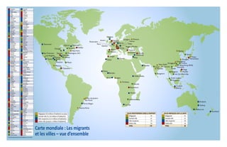 Nairobi
Bujumbura
Johannesburg
NewYork
Los Angeles
Accra Lagos
Kinshasa
Mexico
Porto Alegre
São Paulo
Rio de Janeiro
San Francisco
Vancouver
Montréal
Milan
Gaziantep
Mardin
Naga
Toronto
Sydney
Melbourne
Beijing
Moscou
New Delhi
Mumbai
Shanghai
Chicago
Guangzhou
Singapour
Hong Kong (RAS)
Atlanta
Miami
Séoul
Paris
Doubaï
Tripoli
Bangkok
Le Cap
Hô Chi MinhVille
Tijuana
Istanbul
Jakarta
Manille
Tokyo
Calcutta Shenzhen
Bangalore
Dongguan Fuzhou
Hanoi
Houston
Kuala Lumpur
Madrid
Surat
Washington, D.C.
Anvers
Bilbao
Chetumal
Dayton
Genève
Halifax
Hamamatsu
Kavarna
Reggio d’Emilie
Stuttgart
Tanger
Venise
Ipswich
Londres
Brisbane
Auckland
Cirebon
Alep
Addis-Abeba
Berlin
Rotterdam
Glasgow
Vienne
Harare
Bamako
Dakar
Rabat
Nashville
Austin
Phoenix
Détroit
Buenos Aires
Acapulco Kumashi
Accra Lagos
Addis-Abeba Lansing
Agra Laredo
Aisho Lattaquié
Alep Lausanne
Allahabad Leipzig
Amman Lille
Amsterdam Lisbonne
Anvers Londres
Athènes Los Angeles
Atlanta Los Cabos
Auckland Lubumbashi
Austin Ludhiana
Baltimore Madrid
Bamako Manille
Bangalore Mardin
Bangkok McAllen
Bâle Melbourne
Beijing Mexico
Berlin Miami
Bilbao Milan
Brisbane Montréal
Brownsville Moscou
Brunswick Mumbai
Bruxelles Naga
Budapest Nairobi
Buenos Aires Nashville
Bujumbura La Nouvelle-Orléans
Calexico New York
Cancún Nogales
Canterbury Nyon
Le Cap Oakland
Casablanca Ota
Charlotte Paris
Chetumal Philadelphie
Chicago Phoenix
Chihuahua Pittsburgh
Cirebon Portland
Cleveland Porto Alegre
Columbus Puerto Vallarta
Copenhague Rabat
Dakar Reggio d’Emilie
Dallas Renens
Deraa Rio de Janeiro
Dayton Rome
Delhi Rotterdam
Détroit San Diego
Dongguan San Francisco
Doubaï San José
Dublin Sao Paulo
El Paso Seattle
Faridabad Séoul
Fès Shanghai
Fuqing Shenzhen
Fuzhou Singapour
Gaziantep Saint-Louis
Genève Stockholm
Glasgow Stuttgart
Goma Surat
Goslar Sydney
Göttingen Tallin
Guangzhou Tamaulipas
Guiguinto Tanger
Halifax Tapachula
Hamamatsu Tenosique
Hanoï La Haye
Harare Tijuana
Hô Chi Minh-Ville Tokyo
Homs Toronto
Hong Kong (RAS) Toyota
Houston Tripoli
Indianapolis Tunis
Ipswich Turin
Irbid Vancouver
Istanbul Venise
Izmir Veracruz
Jakarta Vevey
Johannesburg Vienne
Kavarna Varsovie
Kibera Washington, D.C.
Kinshasa Wuppertal
Kobe Yverdon-les-Bains
Calcutta Zarqa
Kuala Lumpur Zurich
Mégapole (10 millions d’habitants ou plus)
Grande ville (5 à 10 millions d’habitants)
Ville moyenne (1 à 5 millions d’habitants)
Petite ville (jusqu’à 1 million d’habitants)
VILLES MENTIONNEES DANS LE RAPPORT
Mégapole 22
Grande ville 21
Ville moyenne 74
Petite ville 53
TOTAL 170
VILLES INDIQUEES SUR LA CARTE
Mégapole 22
Grande ville 21
Ville moyenne 29
Petite ville 16
TOTAL 88
Carte mondiale : Les migrants
et les villes – vue d’ensembleLes villes apparaissant en grisé figurent sur la carte
 