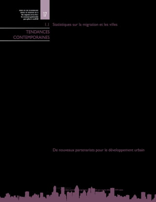 17
ETAT DE LA MIGRATION
DANS LE MONDE 2015
Les migrants et les villes :
de nouveaux partenariats
pour gérer la mobilité
Statistiques sur la migration et les villes
Nous vivons à une époque de mobilité humaine sans précédent, essentiellement
urbaine : les migrants, tant internes qu’internationaux, s’installent dans les villes
et les zones urbaines, contribuent à leur diversité et relient les communautés
à l’intérieur des frontières et par-delà, créant ainsi de nouveaux liens entre les
localités. Ce phénomène appelle de nouvelles approches de la gouvernance
urbaine et des politiques migratoires.
On estime qu’il y a 232  millions de migrants internationaux (DAES, 2013) et
740 millions de migrants internes (PNUD, 2009) dans le monde.
•	 Environ 50 % des migrants internationaux résident dans dix pays à revenu
élevé fortement urbanisés1
, à savoir l’Australie, le Canada et les Etats-Unis,
plusieurs pays d’Europe (Allemagne, Espagne, France et Royaume-Uni),
l’Arabie saoudite, les Emirats arabes unis et la Fédération de Russie (DAES,
2013).
Dans les décennies à venir, la quasi-totalité de la croissance démographique
mondiale,soit2,5 milliardsdepersonnes,devraitavoirlieudansleszonesurbaines
des pays à faible revenu et à revenu intermédiaire, notamment en Afrique et en
Asie (DAES, 2013).
•	 Bien que l’Afrique ne soit pas la région où l’urbanisation est la plus rapide,
sa population urbaine augmente depuis plusieurs dizaines d’années à un
rythme sans précédent. En 1960, Johannesburg était la seule ville d’Afrique
subsaharienne de plus d’un million d’habitants ; en 1970, il y en avait quatre
(Le Cap, Johannesburg, Kinshasa et Lagos) ; et, en 2010, on en comptait 33
(ONU-Habitat, 2013).
•	 Dans la région Asie-Pacifique, on estime que 120  000  personnes migrent
chaque jour vers les villes et que, d’ici à 2050, la proportion de citadins
devrait atteindre 63 % de la population totale. La population urbaine de la
région a augmenté de près d’un milliard de personnes entre 1990 et 2014,
dont environ la moitié en Chine (450 millions). Ce phénomène s’inscrit dans
une évolution à long terme. La population urbaine de la région a plus que
doublé entre 1950 et 1975, puis une nouvelle fois entre 1975 et 2000, et on
s’attend à ce qu’elle soit encore multipliée par deux ou presque entre 2000 et
2025 (CESAP, 2014).
De nouveaux partenariats pour le développement urbain
Le Rapport Etat de la migration dans le monde 2015 étudie comment la migration
et les migrants façonnent les villes, et comment la vie des migrants est, à son tour,
façonnée par les villes, leurs habitants, ainsi que par leurs modes d’organisation et
leurs règles. Il apparaît clairement que les partenariats urbains entre les groupes
de migrants, les collectivités locales, la société civile et le secteur privé sont
essentiels pour relever les défis et maximiser les possibilités qu’offre la migration
croissante vers les villes.
La plupart des villes ont pour objectif de parvenir à une croissance économique
durable qui profite à tous, grâce à des solutions pratiques et novatrices. En outre,
1	 Voir http://data.worldbank.org/data-catalog/GNI-per-capita-Atlas-and-PPP-table
1.1
TENDANCES
CONTEMPORAINES
 