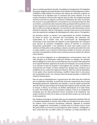 18Chapitre 1
Introduction
dans un nombre grandissant de villes, les politiques et programmes d’immigration
font partie intégrante de la planification et de la gestion du développement urbain.
L’UNESCO et ONU-Habitat ont entrepris des travaux de recherche conjoints sur
l’importance de la migration pour la croissance des zones urbaines, et sur les
moyens d’améliorer l’inclusion des migrants dans les villes. De multiples exemples
montrent comment les migrants contribuent à l’édification des villes, fournissent
des services et, plus généralement, ressuscitent la vie socioéconomique de villes
surledéclin,ycomprisdesvillesmoyennestellesqueDayton(Ohio)auxEtats-Unis,
où des migrants turcs ont entamé une coopération avec les autorités municipales
dans le cadre d’un projet de logement. Les autorités de villes dynamiques comme
Cleveland, Columbus, Détroit, Indianapolis, Lansing et Saint-Louis se sont lancées
dans des expériences analogues de développement urbain axé sur l’immigration.
Ces dernières années, on assiste à une augmentation du nombre d’initiatives
de travail en réseau, qui réunissent des municipalités, des urbanistes, des
responsables de la société civile, des communautés de développement
économique et des associations de migrants ou des organisations de la diaspora
pour discuter de questions d’intégration urbaine et favoriser la croissance
économique participative. Il est important de savoir dans quelle mesure ces
activités ont débouché sur des politiques urbaines concrètes permettant de créer
un cadre propice à une croissance économique durable et inclusive, qui donne
aussi bien aux populations locales qu’aux nouveaux venus les moyens de subvenir
à leurs besoins.
Pour une bonne intégration et un développement communautaire réussi, des
villes d’origine et de destination s’efforcent d’établir un dialogue. Par exemple,
Kavarna (Bulgarie) a conclu des accords bilatéraux avec les quatre villes polonaises
où la majorité des Roms originaires de la ville sont employés. Ces accords donnent
à ces derniers le droit de travailler et d’enregistrer des sociétés, et facilitent le
recouvrement de l’impôt. Les Roms utilisent leur épargne pour améliorer leurs
conditions de vie, surtout leur logement à Kavarna. Dans leur ville de destination,
ils ont, grâce à leur réussite économique, modifié la façon dont ils sont perçus
par la population locale. Leur nouveau statut de groupe prospère a amélioré les
relations interethniques.
Dans les pays en développement, la gouvernance des villes peut être renforcée
par la coopération intervilles, en particulier (mais pas uniquement) avec les pays
développés partenaires. Rotterdam, par exemple, a noué de solides partenariats
avec des villes des pays d’origine de la plupart des migrants qu’elle accueille, dont
la Turquie, le Maroc, le Suriname, les Antilles néerlandaises et le Cabo Verde.
En outre, elle travaille aussi sur les questions relatives à l’eau et au changement
climatique avec les villes partenaires d’Izmir, d’Istanbul et de Casablanca. Des
projets similaires ont été mis en place ces dix dernières années, qui sont de plus
en plus populaires.
Des initiatives d’envergure mondiale telles que les programmes Resilient Cities de
la Fondation Rockefeller et Smarter Cities d’IBM, qui considèrent les villes comme
les moteurs d’une croissance économique nationale, régionale et mondiale
durable, engagent les municipalités, la société civile et le secteur privé à nouer
des partenariats sur le terrain, et encouragent les villes à devenir « intelligentes »
pour mieux faire face aux défis urbains et mondiaux. Le Projet Greenback 2.0
 