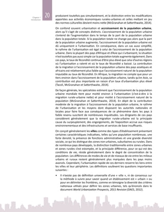 20Chapitre 1
Introduction
produisent toutefois pas simultanément, et la distinction entre les modifications
apportées aux activités économiques rurales‑urbaines et celles mettant en jeu
des normes culturelles devient moins nette (McGranahan et Satterthwaite, 2014).
On confond souvent urbanisation et accroissement de la population urbaine,
alors qu’il s’agit de concepts distincts. L’accroissement de la population urbaine
s’entend de l’augmentation dans le temps de la part de la population urbaine
dans la population totale. Si la population totale ne change pas alors que la part
de la population urbaine augmente, l’accroissement de la population urbaine est
dû uniquement à l’urbanisation. En conséquence, dans un cas aussi simplifié,
le rythme de l’urbanisation est égal à celui de l’accroissement de la population
urbaine. Dans la plupart des pays d’Afrique et d’Asie qui s’urbanisent, la situation
n’est toutefois pas aussi simple car la population totale augmente également. Dans
ces pays, le taux de fécondité continue d’être plus élevé que celui d’autres régions
où l’urbanisation a ralenti et où le taux de fécondité a baissé. La contribution
de la migration à l’accroissement de la population urbaine des pays asiatiques et
africains est relativement plus faible que l’accroissement naturel de la population
imputable au taux de fécondité. En Afrique, la migration ne compte que pour un
tiers environ dans l’accroissement de la population urbaine, tandis qu’en Asie, sa
contribution est plus importante en raison d’un taux d’urbanisation plus élevé
(Tacoli, McGranahan et Satterthwaite, 2014).
De façon générale, les spécialistes estiment que l’accroissement de la population
urbaine mondiale tient pour moitié environ à l’urbanisation (c’est-à-dire à la
migration rurale-urbaine nette) et pour moitié à l’accroissement naturel de la
population (McGranahan et Satterthwaite, 2014). En dépit de la contribution
modérée de la migration à l’accroissement de la population urbaine, le rythme
de l’urbanisation et les moyens dont disposent les autorités nationales et
locales pour faire face aux conséquences de ce phénomène dans les pays à
faible revenu suscitent de nombreuses inquiétudes. Les dirigeants de ces pays
considèrent généralement que la migration rurale‑urbaine est la principale
cause du surpeuplement, des engorgements, de l’exposition accrue aux risques
environnementaux et des infrastructures et services de base insuffisants.
On conçoit généralement les villes comme des types d’établissement présentant
certaines caractéristiques indicatives, telles qu’une population nombreuse, une
forte densité, la présence de fonctions administratives et une grande diversité
sociale, ce qui les distingue des zones non urbaines, suburbaines ou rurales. Dans
de nombreux pays développés, la distinction traditionnelle entre zones urbaines
et zones rurales s’est estompée, et la principale différence, pour ce qui est des
conditions de vie, réside généralement dans le degré de concentration de la
population. Les différences de modes de vie et de niveaux de vie entre les milieux
urbains et ruraux restent généralement plus marquées dans les pays moins
avancés. Cependant, l’urbanisation rapide de ces derniers resserre les liens entre
les villes et leur périphérie. Les définitions soulèvent les questions importantes
suivantes :
•	 Il n’existe pas de définition universelle d’une « ville », ni de consensus sur
la méthode à suivre pour savoir quand un établissement est « urbain » ou
pour en délimiter les frontières, comme en témoigne la diversité des critères
nationaux utilisés pour définir les zones urbaines, tels qu’énoncés dans le
document World Urbanization Prospects, 2011 Revision (DAES, 2012).
 